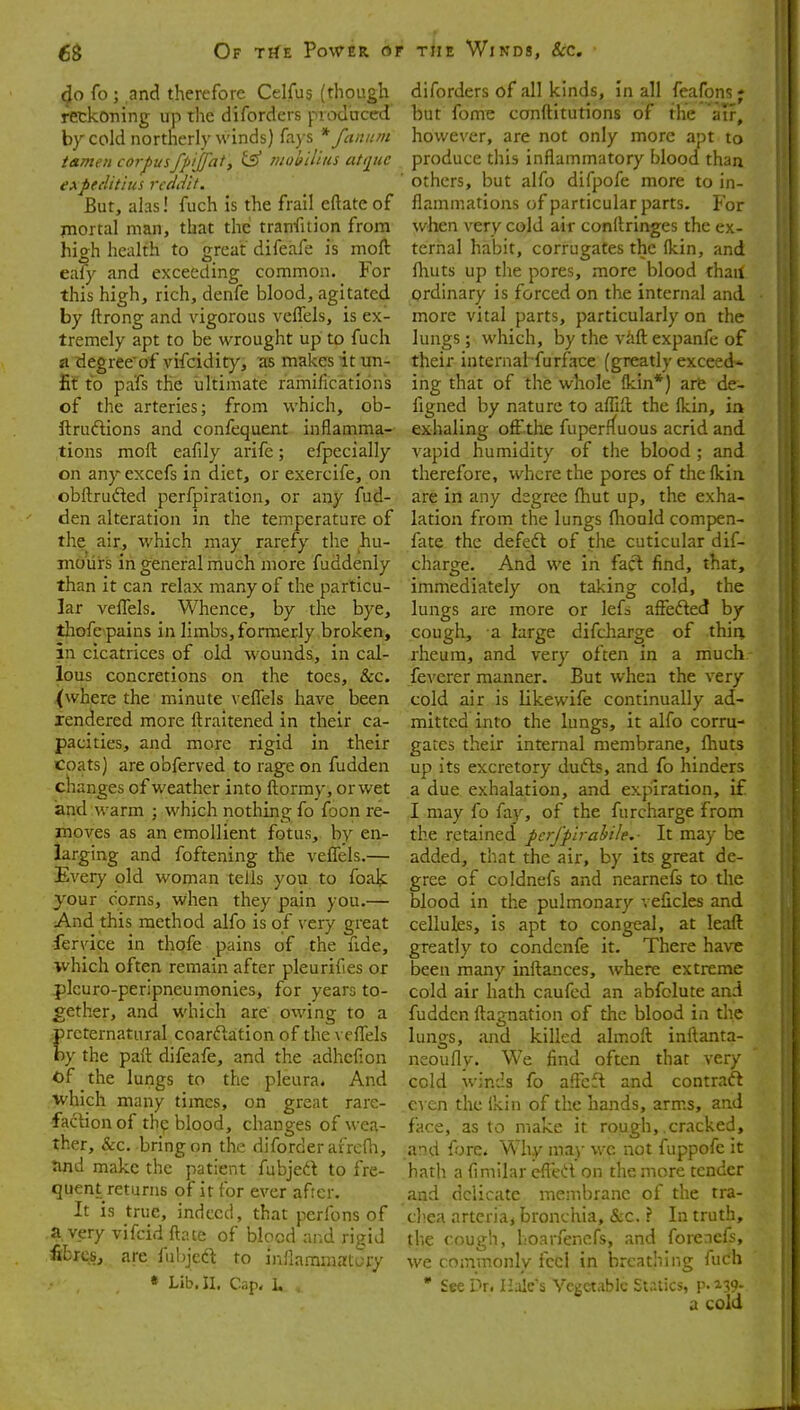 40 fo ; and therefore Celfus (though reckoning up the diforders prod'ticed by cold northerly winds) fays * fannm tamen corpusfpijfat, ^ nwl^ilius atijuc eApeelitius rcddit. But, ahs! fuch is the frail eftateof jnortal man, that the tranfition from high health to great difeafe is moft eafy and exceeding common. For this high, rich, denfe blood, agitated by ftrong and vigorous vefTels, is ex- tremely apt to be wrought up to fuch a degreeof vifcidity, as makes it un- fit to pafs the ultimate ramifications of the arteries; from which, ob- ftrudtions and confequent inflamma- tions moft eafily arife; efpecially on any excefs in diet, or exercife, on obftrufted perfpiration, or any fud- den alteration in the temperature of the air, which may rarefy the hu- mours in general much more fuddenly than it can relax many of the particu- lar velTels. Whence, by the bye, tliofe pains in limbs, formerly broken, in cicatrices of old wounds, in cal- lous concretions on the toes, &c. (where the minute veflels have been Tendered more ftraitened in their ca- pacities, and more rigid in their coats) are obferved to rage on fudden changes of weather into ftormy, or wet 'and warm ; which nothing fo foon re- moves as an emollient fotus, by en- larging and foftening the veffels.— Every old woman tells you to foak your corns, when they pain you.— And this method alfo is of very great fervice in thofe pains of the fide, ■which often remain after pleurifies or j)lcuro-peripneumonies, for years to- gether, and which are owing to a preternatural coarftation of the veflels by the part difeafe, and the adhefion of the lungs to the pleura. And which many times, on great rare- faction of the blood, changes of wea- ther, &c. bring on the diforderafre(h, nnd make the patient fubjed to fre- quent returns of it for ever afrer. It is true, indeed, that perfons of a. very vifcid ftate of blocd and rigid fibres, are fubjed to inflammatory « Lib. II. Cap, L . diforders of all kinds, in all feafons ; but fome conftitutions of the air, however, are not only more apt to produce this inflammatory blood than ■ others, but alfo difpofe more to in- flammations of particular parts. For when very cold air conftringes the ex- ternal habit, corrugates the ikin, and fhuts up the pores, more blood thail ordinary is forced on the internal and more vital parts, particularly on the lungs; which, by the Vcift expanfe of their internal furface (greatly exceed- ing that of the wliole ikin*) arfe de- figned by nature to aflift the Ikin, in exhaling off the fuperf(uous acrid and vapid humidity of the blood ; and therefore, where the pores of the Ikin are in any degree fhut up, the exha- lation from the lungs (hould compen- fate the defeift of the cuticular dif- charge. And we in fact find, that, immediately on taking cold, the lungs are more or lefs affefted by cough, a large difcharge of thin rheum, and very often in a much- feverer manner. But when the very cold air is iikewife continually ad- mitted into the lungs, it alfo corru- gates their internal membrane, fhuts up its excretory dufts, and fo hinders a due exhalation, and expiration, i£ I may fo fay, of the furcharge from the retained perj'pirabile.- It may be added, that the air, by its great de- gree of coldnefs and nearnefs to the blood in the pulmonary velicles and cellules, is apt to congeal, at leaft greatly to condcnfe it. There have been many inftances, where extreme cold air hath caufed an abfolute and fudden ftagnation of the blood in the lungs, and killed almoft initanta- neoufly. We find often that very cold winds fo aflcft and contraft CA cn the ikin of the hands, arms, and face, as to make it rough, cracked, and fore* Why ma)- v.-c not fuppofe it hath a iimilar eflK't on the more tender and delicate membrane of the tra- chea arteriaj bronchia, &c. ? In truth, the cough, hoarfencfs, and forencfs, we commonly feci in breathing fuch • See Dr. Hale's Vegetable Statics, p.139- a cold