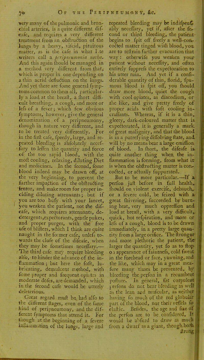 very many of the pulmonic and bron- chial arteries, is a quite different dif- eaic, and requires a very different treatment from an obftrudion of the lungs by a heavy, vilcid, pituitous matter, as is the cafe in what l.te writers call a pcripncninonia iiotha. And this again Ihould be managed in a method very different from that, which is proper in one depending on a thin acrid defluftion on the lun^s. And yet there are fome general fynip- toms common to them all, particular- ly a load at the breaft, a fhort diffi- cult breathing, a cough, and more or lefs of a fever; which few dbvious fymptoms, however, give the general denomination cf a peripneumony, though in nature very different, and to be treated very differently. For in the firft cafe, fpeedy, large, and re- peated bleeding is abfolutely necef- fary to leffen the quantity and force of the too rapid blood, with the moft cooling, relaxing, diluting Diet and medicines. In the fecond, fome .blood indeed may be drav/n off, at the very beginning, to prevent the farther impadion of the obftrufting ientor, and make room for proper in- ciding diluting attenuants; but if you are too bufy with your lancet, you weaken the patient,, not the dif- eafe, which requires attenu?ints, de- detergents,expe(!:lorants, gentle pukes, and proper purges, with the free ufe of blilters, which I think are quite naught in the former cafe, unlefj to- wards the clofe of the difeafe, when they may be fometirnes neceffary.— • The third cafe may require bleeding alfo, to hinder the advance of the in- flammation ; but here the foft, lu- bricating, demulcent method, with fome proper and frequent opi.^tes in moderate dofes, are demanded, which in tlije fecond cafe would be utterly deleterious. Great regard muft be. had alfo to the different Itagcs, even of the fame kind of {oeripncumony, and the dif- ferent fymptoms that attend it. For tiiough at the beginning of a fevcre jnUaiumition of ihQ lungs, large and repeated bleeding may be indifpenC- ably neceffary, yet if, after the fe- cond or third bleeding, the patient begins to fpit off freely a weU-cort- cocted matter tinged with blood, yoa are to rellrain farther evacuation that way: otherwife you weaken youx patient without neceffity, and often, entirely fupprefs the expectoration to his utter ruin. And yet if a confi- derable quantity of thin, florid, fpu- mous blood is fpit off, you fhould. draw more blood, quiet the cough with cool opiates, as diacodium, or the like, and give pretty freely of proper acids with foft cooling in- craffants. Whereas, if it is a thin, gleety, dark-coloured matter that is expettorated, it is generally a mark, of great malignity, and that the blood is in a putrefy ing diffolving flate, and will by no means bear a large emiffioa of blood. In fliort, the difeafe i& quite another thing when the in- flammation is forming, from what it is when the obflrufting matter is coa- cofted, or aftually fuppurated. But to be more particular.—If a> perfon juft before in full health,, Ihovild on violent exercife, debauch, or a fevere cold, be feized with a- great fhivering, fucceeded by burn^ ing heat, very much oppreffion and load at breaft, with a very difficulty, quick, hot refpiration, and more or lefs of a cough, blood is to be drawoi immediately, in a pretty large quan- tity from a large orifice. The ffronger and more plethoric the patient, the larger the quantity, yet fo as to flop- o 1 appearance of faintnefs, cold fweat in the forehead or fice, yawning, ajid the li!;e, which may in a great mea- fure many times be prevented, by bleeding the perfon in a recumbent pofture. In general, fat corpulent \ erfons do not bear bleeding as well as th.e lean afid mufcular, as neither having fo much of the red globular part of the blood, nor their veffels fp chftic. Befidcs, the age and fize of the perfon arc to be confidcred. It would be abfurd to draw as much from a dwarf as a giant, though bo A, Urong