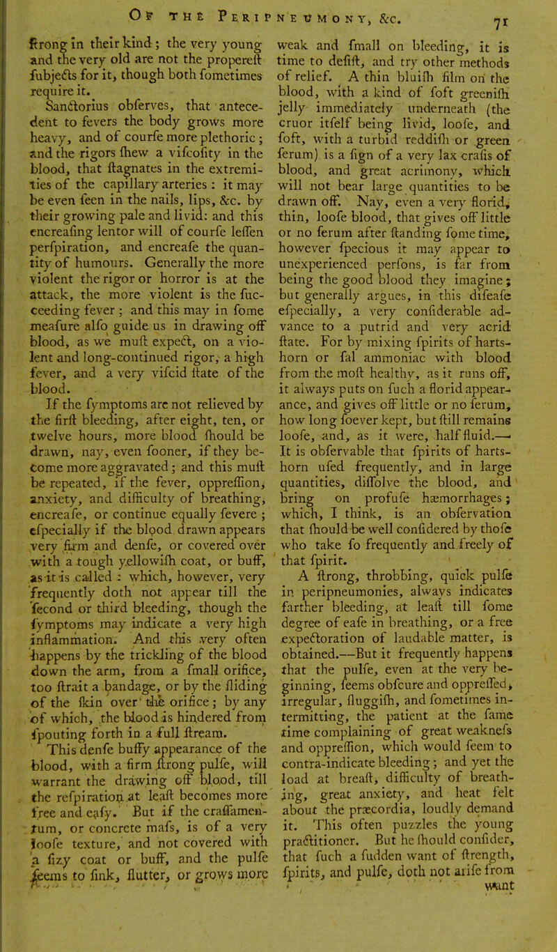 Of THE PeRIP firongin their kind; the very young and the very old are not the propereft fubjedts for it, though both fometimes require it. Sanftorius obferves, that antece- dent to fevers the body grows more heavy, and of courfe more plethoric ; and the rigors (hew a vifcofity in the blood, that ftagnatcs in the extremi- ties of the capillary arteries : it may be even feen in the nails, lips, &c. by their growing pale and livid: and this cncreafing lentor will of courfe leffen perfpiration, and encreafe the quan- tity of humours. Generally the more violent the rigor or horror is at the attack, the more violent i-s the fuc- ceeding fever ; and this may in fome meafure alfo guide us in drawing off blood, as we muft expect, on a vio- lent and long-continued rigor, a high fever, and a very vifcid Itate of the blood. If the fymptoms arc not relieved by the firft bleeding, after eight, ten, or twelve hours, more blood fhould be drawn, nay, even fooner, if they be- come more aggravated; and this muft be repeated, if the fever, oppreflion, anxiety, and difficulty of breathing, encreafe, or continue equally fevere ; cfpecially if the blood drawn appears very firm and denfe, or covered over with a tough y.ellowifh coat, or buff, as it is caJled : which, however, very frequently doth not appear till the fecond or third bleeding, though the iymptoms may indicate a very high inflammation. And this .very often 4iappens by the trickJing of the blood down the arm, from a fmall orifice, too ftrait a bandage, or by the Aiding of the flcin over' tlie orifice ; by any of which, the blood is hindered frorn ifpouting forth in a full ftreara. This denfe buffy appearance of the blood, with a firm .ftrong pulfe, will warrant the drawing off blo,od, till the rcfpiratioijiat leaft becomes more' free and e^ify. But if the craflameii- tnm, or concrete mafs, is of a very Joofe texture, and not covered with a fizy coat or buff, and the pulfe ^eins to fink, flutter, or grows more N E « M o N Y, &rc. rji weak and fmall on bleeding, it is time to defift, and try other methods of relief. ^ A thin bluidi film on the blood, with a kind of foft greenifti jelly immediately underneath (the cruor itfelf being livid, loofe, and foft, with a turbid reddifla or greea ' ferum) is a fign of a very lax crafis of blood, and great acrimony, which, will not bear large quantities to be drawn off. Nay, even a very florid, thin, loofe blood, that gives off little or no ferum after ftanding fome time, however fpecious it may appear to unexperienced perfons, is far from being the good blood they imagine ; but generally argues, in this difeafe efpecially, a very confiderable ad- vance to a putrid and very acrid ftate. For by mixing fpirits of harts- horn or fal ammoniac with blood from the moft healthy, as it runs off, it always puts on fuch a florid appear- ance, and gives off little or no ferum, how long foever kept, butftill remains loofe, and, as it were, halffluid.—• It is obfervable that fpirits of harts- horn ufed frequently, and in large quantities, diflblve the blood, and bring on profufe haemorrhages; which, I think, is an obfervatioa that ftiould be well confidered by thofe who take fo frequently and freely of that fpirit. A ftrong, throbbing, quick pulfe in peripneumonies, always indicates farther bleeding, at leaft till fome degree of eafe in breathing, or a free expeftoration of laudable matter, is obtained.—But it frequently happens that the pulfe, even at the very be- ginning, feems obfcure and oppreflIed> irregular, fluggifti, and fometimes in- termitting, the patient at the fame lime complaining of great weaknefs and opprelfion, which would feem to contra-indicate bleeding and yet the load at breaft, difficulty of breath- ing, great anxiety, and heat felt about the praecordia, loudly demand it. This often puzzles the young pradlitioner. But he ftiould confider, that fuch a fudden want of ftrength, fpirits, and pulfe, doth not arife from ' want