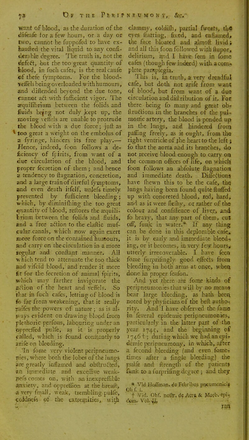 want of blood, as the duration of the (difeafe for a few hours, or a day or two, cannot be fuppofed to have ex- haufted the vital liquid to any confi- diCnible degree. The truth is, not the defett, but the too great quantity of blood, in fuch cafes, is the real caufe ef thefc fymptoms. For the blood- Tefiels being overloaded with humours, and diftended beyond the due tone, cannot aft with fufficient vigor. The equilibrium between the folids and fiuids be(ng not duly Jcept up, the moving \ eliels are unable to protrude the blood with a due force; juft as ^ too great a weight on the embolus of a fyringe, hincers its free play.— Hence, indeed, foon follows a de- ficiency of ffirits, from want of a cue circulation of the blood, and proper fecretion of them ; and hence a tendency to ftagriation, concretion, and a large train of direful fymptoms, and even death itfelf, unlefs timely prevented by fufficient bleeding; which, by diminifliing the too great q^nantity of blood, reftores the jequili- trium between the folids and fluids, and a free action to the elaftic muf- cular canals, which now again exert more force on the contained humours, and carry on the circulation in a more regular and conftant manner. All which tend to attenuate the too thick and vifcid blood,' and render it more fit for the fecretion of animal fpirits, sfthich may farther invigorate the adion of the heart and veffels. So that in fuch cafes, letting of blood is fo far from weakening, that it really ^raifes the powers of nature; as is al- jvays evident on drawing blood from plethoric perfons, labouring under an fappreifed pulfe, as it is properly called, which is found conftantly to ariie on bleeding;. .'In fome very violent pcripneumo- ■pies, where both the lobes of the lungs are greatly inflamed and oblbufted, Kn inm-iedi;;le and exceilive weak- nefs comes on, with an inexpreflihlc iinxiety, and opprelfion at the bix-ait, a ver)'fmal], weak, trembling pulfc, -Coidnefs of the cxtrcgiUies, witjj clammy, coldiili, partial fweats, the eyes Itarting, fixed, and enflamed, the face bloated and almoft livid; and all this foon follov/ed with ftupor, delirium, and I have fecn in fomc cafes (though few indeed) with acomri piste parnplcgia. This is, in truth, a very dreadfiil cafe, but doth not arife from want of blood, but from want of a dye circulation and diftribution of it. For there being fo many and great obr ftruftions in the branches of the pul- monic artery, the blood is ponded up in the Inngs, and hindered from pafling freely, as it ought, from the right ventricle of jhe heart to the left; fo that the aorta and its branches, do not receive blood enough to carry on the common offices of life, on -yvhich; foon follows an abfolute ftagnation and immediate death. Difledtion? have (hewn this to be the cafe, thq longs having been found quite fluffed up with concreted blood, red, hard, and as it were fiefhy, or rather of the colour and confiilence of liver, and fo heavy, that any part of them, cnZ off, funk in water.* If any thing can be done in this deplorable cafe;, it is by early and immediate bleedT ing, or it becomes, in very {t\y hoursy utterly irrecoverable, I have feea fome furprilingly good effects from bleeding in both arras at once, wbeii done in proper feafon. And yet there are feme kiods of peripneumonies that will by no mean$ bear large bleeding, as hath beea noted by phyficians of the beft autho- rity. And I have obferved the fame in feveral epidemic peripneumonies, particularly in the latter part of tlie year 1745, and the beginning of 1746+ ; during which we had an epi- demic peripncumony, in which, after a fecond bleeding (and even fome- tiincs after a fmglc bleeding) tlie pulfe and ftrength of the patient* funk to a furpriling degree; and they * Vid HoiTman. de Febribus pncumonici| Ob f. i. t Vid. Obf. noOr. de Aera & Morb. epi- dcm. V0I.4J,