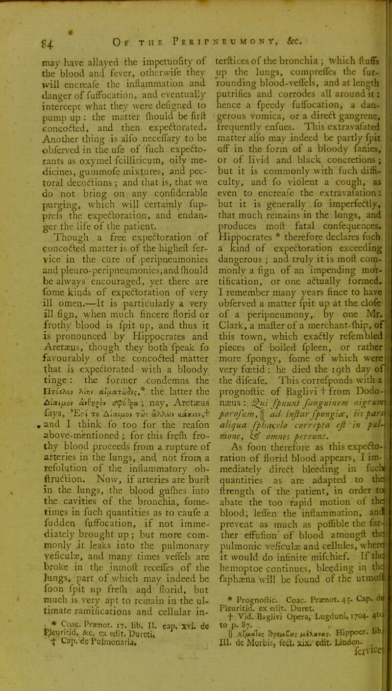 OfthePerit may have allayed the impetuofity of the blood and fever, othcrvvife they will encreafe the inflammation and danger of fufFocation, and eventually intercept what they were defigned to pump up : the matter fhould be firit concodled, and then expedorated. Another thing is alfo neceffary to be obfen'ed in the ufe of fuch expefto- rants as.oxymel fcilliticum, oily me- dicines, gummofe mixtures, and pec- toral decoftions; and that is, that we do not bring on any confiderable purging, which will certainly fup- prefs the expectoration, and endan- ger the life of the patient. Though a free expectoration of concodled matter is of the higheft fer- vice in the cure of peripneumonies and pleuro-peripneumonies,and (hould be always encouraged, yet there are fome kinds of expeftoration of very ill omen.—It is particularly a very ill fign, when much fincere florid or frgthy blood is fpit up, and thus it is pronounced by Hippocrates and Aretasus, though they both fpeak fo favourably of the concofled matter that is expedorated with a bloody tinge : the former condemns the TlTiitMn Xiiji' aljuari^'E?,*. the latter the iaiat/xov avPcjoy oTpo^^oe.; iiay, Aretaeus fays, 'Er» to Ataif*ov rui oO<Km M.a.yiiov,\ , and I think fo too for the reafon above-mentioned; for this frefh fro- thy blood proceeds from a rupture of arteries in the lungs, and not from a refolution of the inflammatory ob- ftrudion. Now, if arteries are burft in the lungs, the blood gufhes into the cavities of the bronchia, fome- times in fuch quantities as to caufe a fudden fuftbcation, if not imme- diately brought up; but more com- monly 4t leaks into the pulmonary vcficulx, and many times vefiels are broke in the inmoft receffes of the Jungs, part of which may indeed be foon fpit up frelh aqd florid, but much IS very apt to remain in the uU timate ramifications and cellular in- * Pra^not. 17. lib. II. cap. xvi. dc P;euritjd, &c, ex edit. Dureti. t Cap. de Pulmonarla, N E U M o N y. Sec. terftices of the bronchia ; which ftufTs up the lungs, compreffes the fur- rounding blood-veflfels, and at length putrifies and corrodes all around it: hence a fpecdy fuffocation, a dan- gerous vomica, or a direft gangrene, frequently enfues. This extravafated matter alfo may indeed be partly fpit pfF in the form of a bloody fanies, or of livid and black concretions; but it is commonly with fuch diffi- culty, and fo violent a cough, as even to encreafe the extravafation: but it is generally fo imperfeftly, that much remains in the lungs, and produces moft fatal confequences. Hippocrates * therefore declares fuch a kind of expectoration exceeding dangerous ; and truly it is moft com- monly a fign of an impending mor- tification, or one aftually formed. I remember many years fince to have obferved a matter fpit up at the clofe of a peripneumony,- by one Mr. Clark, a matter of a merchant-fliip, of this town, which exaftly refembled j pieces of boiled fpleen, or rather more fpongy, fome of which were very foetid : he died the 19th day of the difeafe. This correfponds with a prognoftic of Baglivi + from Dodo- nasus : ^<;/ fpuunt fanguincm nigrum porofu7Ji, II ad injiar fpongia, lis pars, . aliqua fphau'lo corrcpta cji hi pul ' mone, ^ omnes pcreunt. As foon therefore as this expefto- I ration of florid blood appears, I im- | mediately direft bleeding in fuchi I quantities as are adapted to theMi ftrength of the patient, in order to|| abate the too rapid motion of thdl blood; leflen the inflammation, anJ f prevent as much as poflible the f r- I ther effufion' of blood amongft pulmonic veficulu and cellules, w! it would do infinite mifchief. li hemoptoe continues, bleeding in faphxna will be found of the utn * Prognoftic. Coac. Pratnot, 45. Cap. Pleuritid. ex edit. Uoret. t Vid. Baglivi Opera, Lugduni, 1704. to p. 87. II A<Va1oc bftftia; /uiXavac- Hippocr. III. de Morbis, feet. xix. edit. Linden. fcr