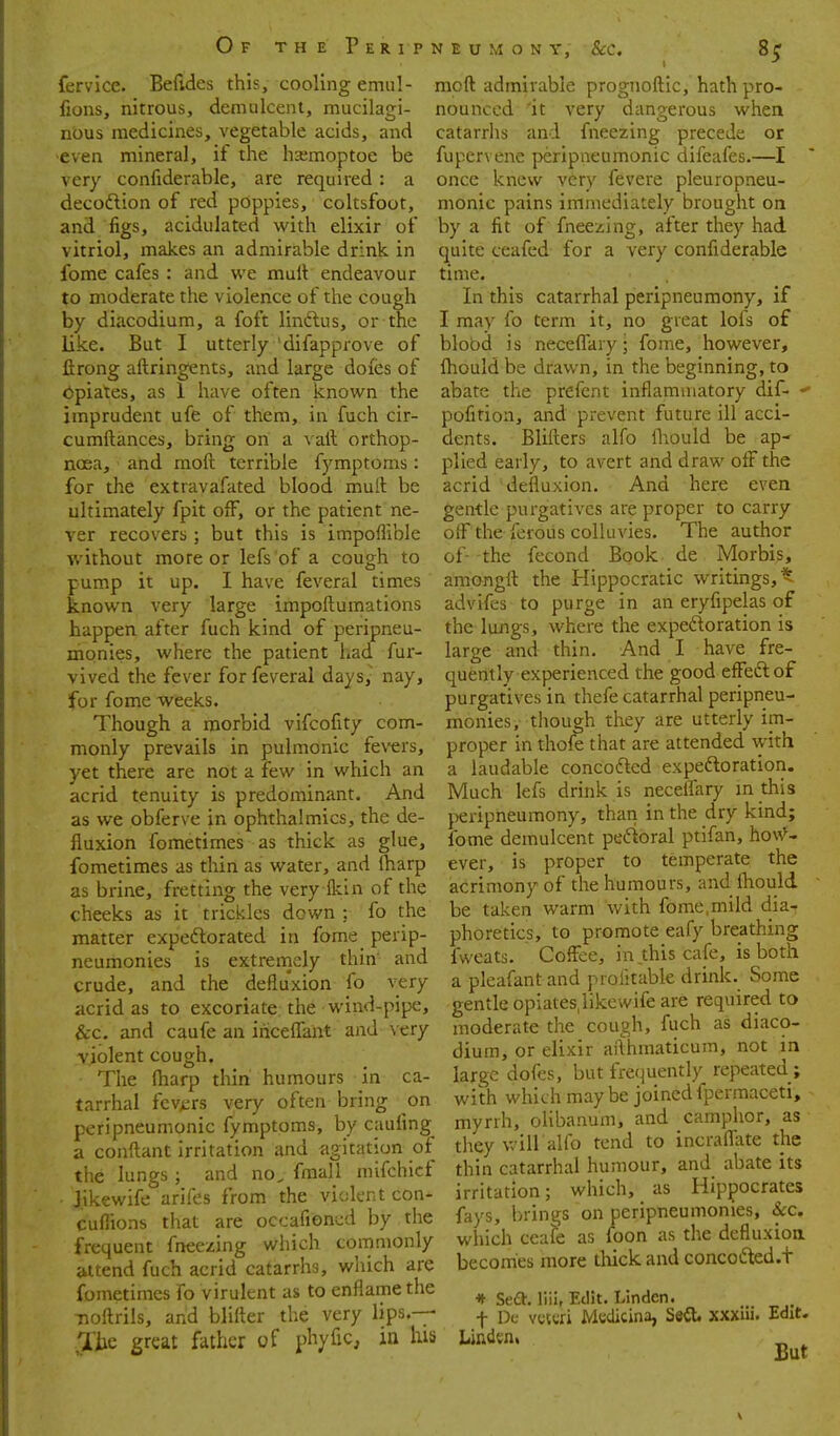 fervice. Befides this, cooling emul- fions, nitrous, demulcent, mucilagi- nous medicines, vegetable acids, and even mineral, if the hsmoptoe be very confiderable, are required : a decoftion of red poppies, coltsfoot, and figs, acidulated with elixir of vitriol, makes an admirable drink in fome cafes : and we mult endeavour to moderate the violence of the cough by diacodium, a foft linftus, or the like. But I utterly difapprove of ftrong aftringents, and large doies of Opiates, as 1 have often known the imprudent ufe of them, in fuch cir- cumftances, bring on a vail orthop- noea, and moft terrible fymptoms: for the extravafated blood mull be ultimately fpit off, or the patient ne- ver recovers ; but this is impoflible v.'ithout more or lefs of a cough to pump it up. I have feveral times known very large impoitumations happen after fuch kind of peripneu- monies, where the patient had fur- vived the fever for feveral days,^ nay, for fome weeks. Though a morbid vifcofity com- monly prevails in pulmonic fe\ers, yet there are not a few in which an acrid tenuity is predominant. And as we obferve in ophthalmics, the de- fluxion fometimes as thick as glue, fometimes as thin as water, and lharp as brine, fretting the very fkin of the cheeks as it trickles down ; fo the matter expeftorated in fome perip- neumonies is extremely thin and crude, and the defiuxion fo very acrid as to excoriate; the wind-pipe, &c. and caufe an iriceffant and very ■violent cough. The iharp thin humours in ca- tarrhal fcv>;rs very often bring on peri pneumonic fymptoms, by cauiing a conftant irritation and agitation of the lungs ; and no^ fmall mifchict Jikewife arifes from the violent con- cufiions that are occafiencd by the frequent fneezing which commonly attend fuch acrid catarrhs, which are fometimes fo virulent as to enfiamethe noftrils, and blifter the very lips.— Ihc great father of phyfic, in his moft admirable prognoftic, hath pro- nounced 'it very dangerous when catarrhs and fneezing precede or fupervene peripneumonic difeafes.—I once knew very fevere pleuropneu- monic pains immediately brought on by a fit of fneezing, after they had quite ceafed for a very confiderable time. In this catarrhal peripneumony, if I may fo term it, no great lofs of blood is necelTary • fome, however, Ihould be drawn, in the beginning, to abate the prefent inflammatory dif-  pofition, and prevent future ill acci- dents. Blifters alfo lliould be ap- plied early, to avert and draw off the acrid defiuxion. And here even gentle purgatives are proper to carry olF the feroiis colluvies. The author of- -the fecond Book de Morbis, araongft the Hippocratic writings, t advifes to purge in an eryfipelas of the lungs, where the expeftoration is large and thin. And I have fre- quently experienced the good effeftof purgatives in thefe catarrhal peripneu- monies, though they are utterly im- proper in thofe that are attended with a laudable concofled expedloration. Much lefs drink is neceffary m this peripneumony, than in the dry kind; fome demulcent pedioral ptifan, how^- ever, is proper to temperate the iacrimonyof the humours, and ihould be taken warm with fome,mild dia^ phoretics, to promote eafy breathing fweats. Cofi^ee, in.this cafe, is both a pleafant and profitable drink. Some gentle opiates.likewife are required to moderate the cough, fuch as diaco- dium, or elixir aflhmaticum, not in large dofes, but frequently repeated ; with which may be joined fpermaceti, myrrh, olibanum, and camphor, as they will alfo tend to incraflate the thin catarrhal humour, and abate its irritation; which, _ as Hippocrates fays, brings on peripneumonies, &c. which ceafe as foon as the defiuxion becomes more tluck and concodted.t * Sea. liii, Edit. Linden, t Du vcUTi MccUcina, SeiU xxxiii. Edit. Linden, „ ^