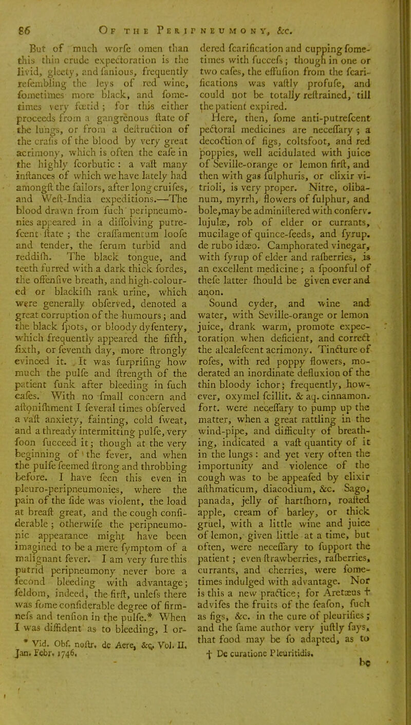 But of much worfe omen than this thin crude expectoration is the livid, gleety, and fanious, frequently refenibling tlie leys of red wine, fometimes more black, and fome- timcs very fcctid; for this either proceeds from a gangrenous ftate of the lungs, or from a deltrudtion of the crafis of the blood by very great acrimony, which is often the cafe in the highly fcorbutic : a valt many inftances of which we have hitely had aniongllthe failors, after I^ngcruifes, and Weft-India expeditions.—The blood drawn from fuch' peripneumo- nies appeared in a diffolving putre- fcent llate ; the crafTamencam loofe and tender, the ferum turbid and reddilh. The black tongue, and teeth furred with a dark thick fordes, the ofienfiive breath, and high-colour- ed or blackifh rank urine, which were generally obferved, denoted a great corruption of the humours; and the black fpots, or bloody dyfentery, which frequently appeared the fifth, fixth, or feventh day, more ftrongly evinced it. . It was furprifmg how much the pulfe and ftrength of the patient funk after bleeding in fuch cafes. With no fmall concern and aft9nifhment I feveral times obferved a vaft anxiety, fainting, cold fweat, and a thready intermitting pulfe, very foon fucceed it; though at the very beginning of ' the fever, and when the pulfe feemed ftrong and throbbing before. I have feen this even in pleuro-peripneumonies, where the pain of the fide was violent, the load at breaft great, and the cough confi- derable ; otherwife the peripneumo- nic appearance might have been imagined to be a mere fymptom of a malignant fever. I am very fure this putrid peripneumony never bore a lecond bleeding with advantage; feldom, indeed, the firft, unlefs there was fome confiderablc degree of firm- nefs and tenfion in the pulfe.* When I was diffident as to bleeding, I or- • VId. Obf. noftr. de Acre, Vol. U. Jan. febr< 1746, dered fcarification and cupping fome- times with fuccefs; though in one or two cafes, the efFufion from the fcari- fications was vaftly profufe, and could Dot be totally reftrained, till ^he patient expired. Here, then, fome anti-putrefcent peftoral medicines are neceffary ; a decoflion of figs, coltsfoot, and red poppies, well acidulated with juice of Seville-orange or lemon firft, and then with gas fulphuris, or elixir vi- trioli, is very proper. Nitre, oliba- num, myrrh, flowers of fulphur, and bole,maybe adminiftered with conferv. lujulae, rob of elder or currants, mucilage of quince-feeds, and fyrup. de rubo idso. Camphorated vinegar, with fyrup of elder and rafberries, is an excellent medicine ; a fpoonful of thefe latter fhould be given ever and aijon. Sound cyder, and wine and water, with Seville-orange or lemon juice, drank warm, promote expec- toratipn when deficient, and correft the alcalefcent acrimony. Tindlure of rofes, with red poppy flowers, mo- derated an inordinate defluxion of the thin bloody ichor; frequently, how- ever, oxymel fcillit. & aq. cinnamon, fort, were necelTary to pump up the matter, when a great rattling in the wind-pipe, and difficulty of breath- ing, indicated a vaft quantity of it in the lungs : and yet very often the importunity and violence of the cough was to be appeafed by elixir afthmaticum, diacodium, &c. Sago, panada, jelly of hartftiorn, roalted apple, cream of barley, or thick gruel, with a little wine and juice of lemon, given little at a time, but often, were neceffary to fupport the patient; even ftrawberries, raft)erries, currants, and cherries, were fome- times indulged with advantage. Nor is this a new practice; for Aretxus t advifes the fruits of the feafon, fuch as figs, &c. in the cure of pleurifies; and the fame author very juftly fays, that food may be fo adapted, as to + De curacione Pleuritidis, he