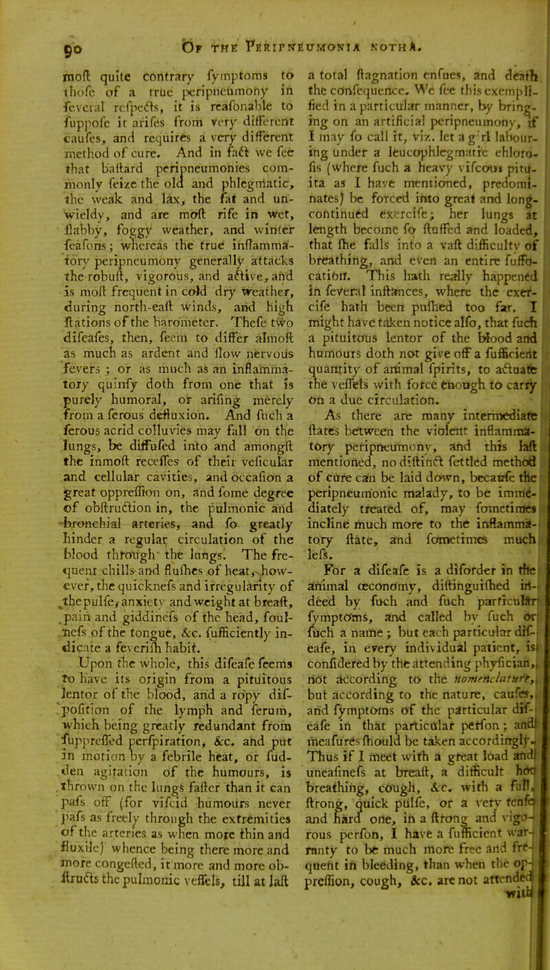 moft quite contrary fymptoms to thofc of a true jx;ripncumony in feveral rcfpedts, it is rcafonaljle to fuppofc it arifes from very ditFercnt caufes, and requires a very different method of cure. And in faft we fee that baitard peripneumonies com- monly feize the old and phlegmatic, the weak and lax, the fat and un- wieldy, and are moft rife in wet, flabby, foggy weather, and winter feafons; whereas the true inftamma- tory peripneumony generally attacks the robuft, vigorous, and aftive,arid is moft frequent in cold dry weather, during north-eaft winds, and high Rations of the barometer. Thefe two difeafes, then, feem to differ almoft as much as ardent and How nervous fevers ; or as much as an inflamma- tory quinfy doth from one that is purely humoral, or arifing merely from aferous defiuxion. And fuch a ferous acrid colluvies may fall on the lungs, be difFufed into and amongft the inmoft recelTes of their veficular and cellular cavities, andoccafiona great oppreffion on, and fome degree of obftrudion in, the pulmonic and -bronchial arteries, and fo greatly hinder a regulai; circulation of the blood through the lungs. The fre- quent chills and flufhcs of heat,>^how- evef, tlie quicknefs and irregularity of ^thepulfe/ anxiety and weight at breaft, .pain and giddinefs of the head, foul- . nefs of the tongue, &c. fufficiently in- dicate a feverifti habit. Upon the whole, this difeafe feems to have its origin from a pitiiitous Jcntor of the blood, arid a ropy dif- 'pofition of the lymph and ferum, which being greatly redundant from fupprcffod perfpiration. Sec. and put in motion by afebrile heat, or fud- den agitation of the humours, is .thrown on the lungS fafter than it can pafs off (for vifcid humours never pafs as freely through the extremities of the arteries as when more thin and fluxik) whence being there more and more congefted, it more and more ob- ilruds the puhnonic veffels, till at laft a total ftagnation enfues, and death the confcquence. We fee this exempli- fied in a particular manner, by bring- ing on an artificial peripneumony, jf I may fo call it, vi/.. let a g rl labour- ing under a Icucophlegmarrc chloro- fis (where fuch a heavy vifcouj pitil- ita as I have mentioned, predomi- nates) be forced into great and long- continued exercife; her lungs at length become fo ftufftd and loaded, that ftie falls into a vaft difficultv of breathing, and even an entire fufFo- catiftiT. This hath really happened in feVenil inftamces, where the exet- cife hath been pufhed too far. I might have taken notice alfo, that fuch a pituitous lentor of the blood and humours doth not give off a fufficient quantity of animal fpirits, to actuate the veflels with force cnongh to carry On a due circulation. As there are many intermediate ftatcs bertwcen the violent inflamma- tory peripneumonv, and this laft mentioned, no d^ftinft fettled method of Cttre can be laid down, becatrfe the peripneum'onic malady, to be imme- diately treated of, may fomctinics incline much more to the inflamma- tory ftate, and fomctimes much lefs. For a difeafe is a difbrder in the zfriimal oeconomy, diftinguiftied irt- deed by fuch and fuch particulSri fymptcfms, and called by fuch dri fuch a name ; but each particular diC-t eafe, in every individual patient, is confidered by the attending phyficiah, riot Jiccording to the Homrriclafurf,^ but according to the nature, caufes, arid fymptoms of the particular dif-» eafe in that particular petfon; and|^ meafuresftiould be taken accordingly- Thus if I meet with a great load andl uneafmefs at brcaft, a difficult hon breathing, c0ugh, ice. with a full, ftrong, quick pulfe, or a very fcnfa and hard one, iri a ftrong and vigo- rous perfon, I have a fufficient war- ranty to be much more free and frr-> qaeht in bleeding, than when the op4 preffion, cough, &c. are not attcndecl 4