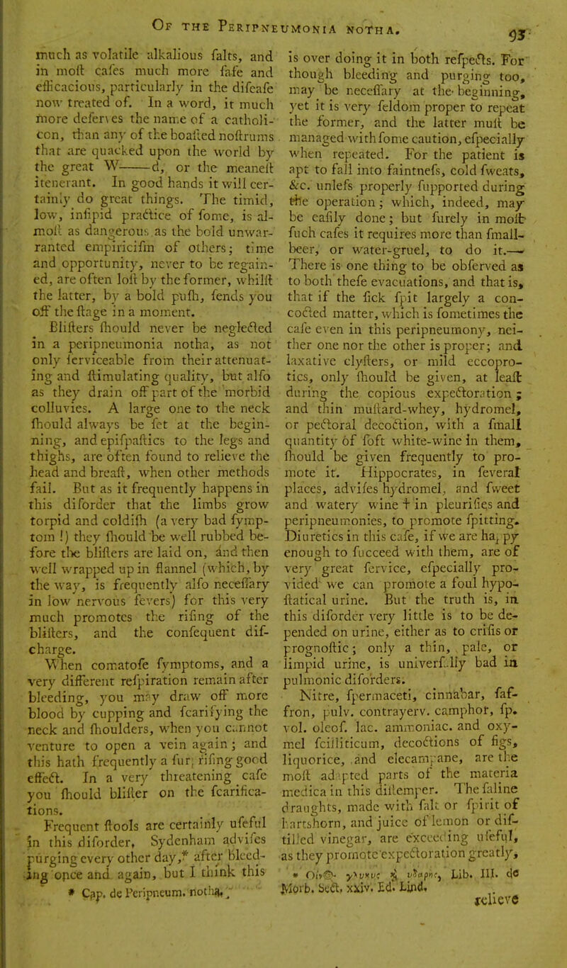 much as volatile alkalious falts, and in moll cafes much more fafe and etlicacious, parricuhiriy in the difcafe now treated of. In a word, it much more dcfer\es the name of a catholi- ccn, than any of theboallednoftrums that are quacked upon the world by the great W d, or the meanelt itenerant. In good hands it will cer- tainly do great things. The timid, low, infipid pradice of fome, is al- moll as dangerou!. as the bold unwar- ranted empiricifm of others- time and opportunity, never to be regain- ed, are often loli by the former, whilil the latter, by a bold pufli, fends you off the ftage in a moment. Blifters fliould never be neglefled in a peripneumonia notha, as not only icrviceable from their attenuat- ing and ftimulating quality, but alfo as they drain off part of the morbid colluvies. A large one to the neck Ihould always be fet at the begin- ning, and epifpaftics to the legs and thighs, are often found to relieve the head and breaft, when other methods fail. But as it frequently happens in this diforder that the limbs grow torpid and coldifh (a very bad fymp- tcm !) they fliould be well rubbed be- fore tlie blifters are laid on, 3.ij d then well wrapped up in flannel (which, by the way, is frequently alfo necefiary in low nervous fevers) for this very much promotes the rifing of the bliilers, and the confequent dif- charge. When comatofe fymptoms, and a very different refpiration remain after bleeding, you mr'y draw off more blood by cupping and fcarifying the neck and flioulders, when you c:.nnot venture to open a vein again; and this hath frequently a fur; rifmggood effeft. In a very threatening cafe you Ihould bliiler on the fcarifica- tions. Frequent ftools are certainly ufeful in this diforder, Sydenham acjvifes purging every other day,* after bleed- ing opce and again, but I think this » Cip. de Pciipneum. notii* ; UMONIA NoTHA. ^y, is over doing it in both refpetfls. For^ though bleeding and purging too, may be neccffary at the- beginning, yet it is very fcldom proper to repeat the former, and the latter mult be managed with fome caution, efpecially when repeated. For the patient is apt to fail into faintnefs, cold fweats, &c. unlefs properly fupported during the operation; which, indeed, may be eafily done; but furely in molt fuch cafes it requires more than fmall- beer, or water-gruel, to do it.— There is one thing to be obferved as to both thefe evacuations, and that is, that if the fick fpt largely a con- coded matter, which is fometimes the cafe e\ en in this peripneumom--, nei- ther one nor the other is proper; and laxative clyfters, or mild eccopro- tics, only fhould be given, at leafl: during the copious expeftoration; and thin multard-whey, hydromel, or peftoral decodion, with a fraall quantit_7 of foft white-wine in them, fhould be given frequently to pro- mote it. Hippocrates, in feverat places, advifes hydromel,, and fvveet and watery wine + in pleurifies and peripneumonies, to promote fpitting. Diuretics in this cafe, if we are ha^ py enough to fucceed with them, are of very great fervice, efpecially pro- vided we can promote a foul hypo- ftatical urine. But the truth is, in. this diforder very little is to be de- pended on urine, either as to crifis or prognoftic; only a thin, pale, or limpid urine, is univerf.liy bad ia pulmonic difo'rders. Nitre, fpennaceti, cinnabar, faf- fron, pulv. contrayerv. camphor, fp. vol. oleof. lac. amiToniac. and oxy- mel fciiliticum, decoftions of figs, liquorice, .and elecam, ane, are the moll ad'[-ted parts of the materia medica in this dillemper. The faline draughts, made with fak or fpirit of hartshorn, and juice of lemon or dif- tilled vinegar, are exccetling ufeful, as they promoteexpedoration greatly, • Oi'yiS*- y^Vtvi ^ viaph':^ Lib. HI- ^Iorb. biift, xkiv. Ed'. lif\i, relieve
