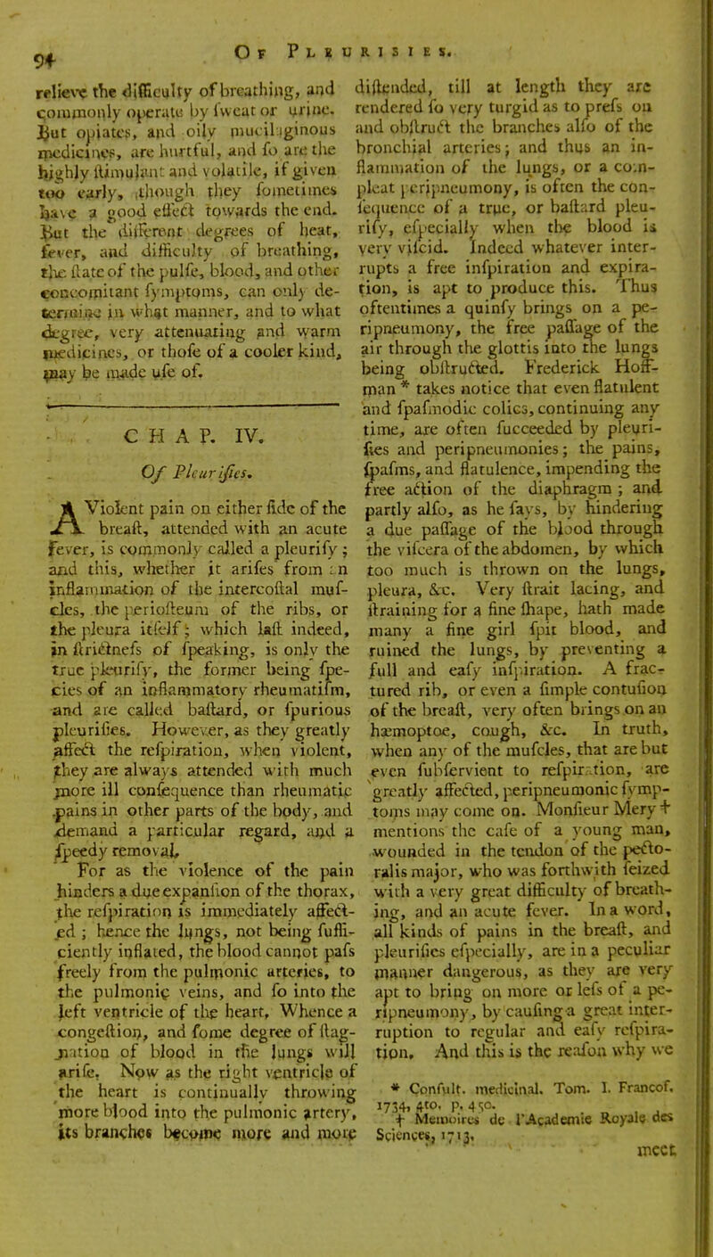 9* Of Pleurisies. A diftcndal, till at length they are rendered fo very turgid as to prefs ou and obilrui-'t tlic branches alfo of the bronchial arteries j and thus an ia- flainmation of the lungs, or a co;n- plcat J cripncumony, is often the con- fe(juciu:c of a trpc, or baftard pleu- rify, efpecially when tlie blood ii very vilcid. Indeed w hatever inter- rupts a free infpiration and expira- tion, is apt to produce this. Thus oftentimes a quinfy brings on a pe- ripneumony, the free paffage of the air through the glottis into the lungs being obltrutted. Frederick. Hoff- tpan * takes notice that even flatulent and fpafmodic colics, continuing any time, are often fucceeded by pleuri- fies and peripneumonies; tlie pains, ipafms, and flatulence, impending the free aftion of the diaphragm ; and Violent pain on either lidc of the partly alfo, as he fays, by hindering breaft, attended with an acute a due paflage of the biood through the vifcera of the abdomen, by which relieve the difficulty of breathing, and qommoiily ojcrali; by iwcat or iirinc. ^ut opiates, and oily piucil iginous incdicincp, are hurtful, and fo are the highly lUmuJiuV: and volatile, if given tqa «*rly, (though they fometimes I}a\c a good effeCi towards the end. ](iut the diilvrpnt degrees of heat, fever, and difiiculty of breathing, tjie (late of the pulfe, blood, and other concofpiiant fymptoms, can onl) de- terroi^K? ixi \vh%t manner, and to what «i.-grec, very attenuating and warm iuf dipincs, or thofe of a cooler kind, p^y be iiyide y.fe of. IV. CHAP, Of Pic urines. fever, is commonly called a pleurify ; and this, wliether jt arifes from : n inflammation of the intercofl;al muf- des, the pjeriofteura of the ribs, or the pleura itfdf ■ which laft indeed, >n ftri<i^nefs of fpeaking, is only the true pletirifv, the former being fpe- <cies of an ioflammatory rheumatifm, ■and are called baflard, or fpurious plcurifies. Howev.er, as they greatly fiffe&. the refpiratiou, when violent, jthey are always attended with much jnore ill confequence than rheumatic ^ains in other parts of the body, and xiemand a particular regard, aijd a. ^eedy removal For as tlie v iolence of the pain hiaders adueexpanlion of the thorax, tloe refpiratif)ri is immediately affeA- jed ; hence the lijngs, not being fufli too much is thrown on the lungs, pleura, &rc. Very ftrait lacing, and llraining for a fine lhape, liath made many a fine girl fpit blood, and ruined the lungs, by preventing a full and eafy infpiration. A frac- tured rib, or even a fimple contufioa of the breaft, very often brings on an ha^moptoe, cough, &-c. In truth, when any of the mufcles, that are but even fubfervient to refpir.^tion, are greatly affec'ted, peripneumonic fymp- toms may come on. Monfieur Mery + mentions the cafe of a young man, ■wounded in the tendon of the pefto- ralis major, who was forthwith ieized with a very great difiiculty of breath- ing, and an acute fever. In a word, all kinds of pains in the breaft, and ciently inflated, the blood cannot pafs pleurifics efpecially, are in a peculiar freely from the puliponic arteries, to piauner dangerous, as they are very the pulmonic veins, and fo into the Jeft ventricle of tlie heart. Whence a congeftioij, and forae degree of ilag- ji.ition of blood in the lungs will ^rife, Npw as the right ventricle of the heart is continually throwing inore bjood into the pulmonic artery, its branches bfc^m^ nnore «nd raot^ aut to bring on more or lefs of a pe- ripneumony, by caufinga great inter- ruption to regular and eafy refpira- tion. And this is the reafoa why we * Confvilt. medicinal. Tom. 1. Francof. i734i 4to. p. 4 sc. „ , . f Meinoires dc 1'Academic Royals aes Scitnges, 1713, meet