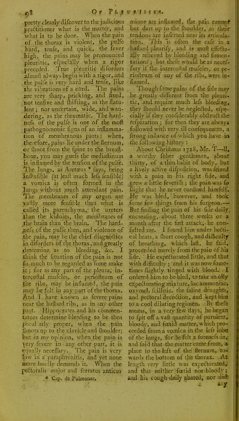 pretty clearly dlfcover to the judicious praditioner what is the matter, and what is to be done. When the pdn of the thorax is violent, the puffe hard, tcnfc, and quick, the fever high, the pains may be pronounced pleuritic, efpecially when a rigor preceded. True pleuritic difordcrs iilmoft alvvays begin with a rigor, and the pulfe is very hard and tcnfe, like the vibrations of a cord. The pains are very Iharp^ pricking, and nxcd, not tenfive and Ihifting, as the flatu- lent ; nor uncertain, wide, and wan- dering, as the rheumatic. The hard- nefs of the pulfe is one of the moft pathognomonic figns of an inflamma- tion of membranous parts: when, therefore, pains lie under the fternum, or fhoot from the fpine to the breaft- bone, you miyguefs the mediaftinum is inflarned by the tenfion of the pulfe. 'The lungs, as Aretasus * fays, being inlfenfible (at leaft much fefs fenfible) a vomica is often formed in the lungs without much attendant pain, 'irhe membranes of any organ, are vafllv more fenfible than what is called its parenchyma,' the ureters than the kidnies, the membranes of .the brain than, the brain. The hard- iiefs of the pulfe then, and violence of .the pain, may be the chief diagnoftics in dtforders of the thorax, andg;reatly determine as to bleeding,' Sec. I think the fituation of the pain is not fo;m.uch to be regarded as fome make it; for as any part of the pleura, in- tercoftal mufcles, or. periofteura of the ribs, may be inflamed, the pain may be felt in any part of the thorax. And. I. have known as fevere pains near the baftard ribs, as in r,ny other part. Hippocrates and his commen- tators determine bleeding to be then pecul arly proper, ' when the piiin flioots up to the clavicle and fhoulder; but in my opinion, when the pain is very fevere in - any other part, it is equally neceflary. The pain is very low in a paraphrenitis, and yet none more lou'lly demands it. When the pectoralis major and fcrratus anticus ,* Cap. de Pulmonar, V K't S t E~!8. minor are inflamed, ttje p.tln catmpf but dart up to the flioulder, as tlieir tendons are inferted near its anicula. tion. This Is often the cafe in a baftard pleurify, and is moft effeftu- a|ly relieved by bleeding and foment tations ; but thcfe would be as necef- fary if the intercoilal mufcles, or pe- riolleum of any of the ribs, were ia« flamed. Though fome pains of the fide may be greatly different from the pleuri- tic, and require much lefs bleediag, they fhould never be neglecled, efpe- cially if they conflderably obftrufl the refpiration ; for then they are always followed with very ill confequences, a fi:rong inliance of which you have the following hifl:or)': About Chriftmas 1728, Mr. T-—II, a worthy fober gentleman, about thirty, of a thin habit of body, but a lively aftive difpolition, wasfeized with a pain in his right fide, and grew a little feverifli; the pain was fp flight that he never confined himfelf. He \yas bled,' however, and took fome few things from his furgeon.—' But finding the pain of his fide daily, encreafing,- about three weeks or a month after the firft attack, - he con- fuited me. 1 found him under hecti- cal heats, a fliort cough, anddifficuTty of breafhing, Which lafi:, he faid, proceeded merely from the pain of hi$ fide. ' He expedlorated little, and that with difficulty; 'and it was now fome- times flightly tinged with blood. . I ordered him to be bled, to take an oily eXpedorating mixture, lac ammoniaCi oxymel, fcillitic. the faline draughts., and peftoral deeoflion, and kept him to a cool diluting regimen. By thefe means, in a very few days, he began to fpit off a vaft quantity of purulent, bloody, and foetid matter, which pro-f ceeded from a vomica in the left lobe of the lungs, for ^h'e felt a forenefs in,; and faid that the matter came from, a. place to the left of the ilernum, to^ wards the bottom of the thorax. -At length very little was expcflorated, and that neither foetid nor bloody; and his cough daily abated, nor did? - any