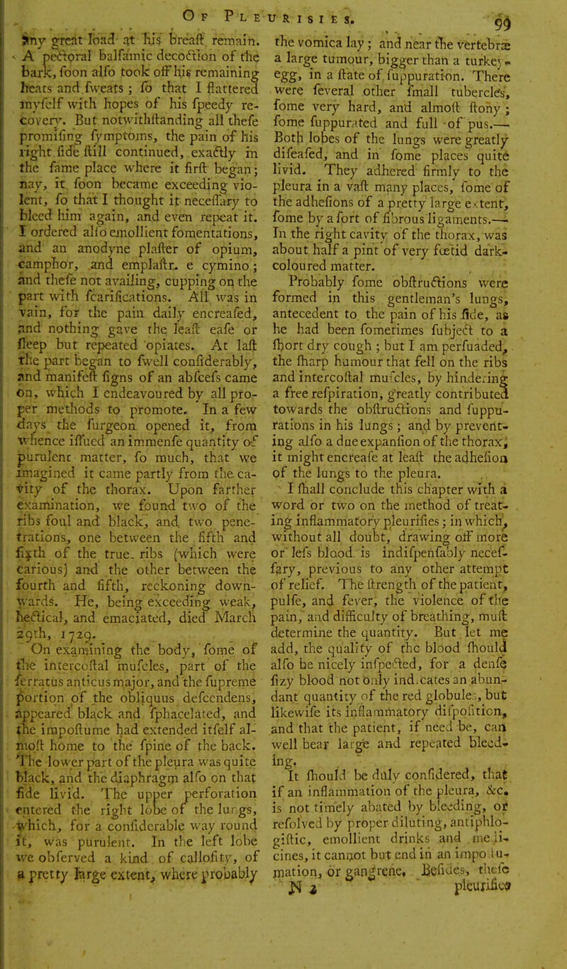 jmy great load at Iiis brcfafl: remain. ^ A pKtpral balfainic decoftion of fhc baric, foon alfo took off hiB remaining heats and fweats ; fb that I flattered inyfclf with hopes of his fpeedy re- toveri'. But notwithRanding all thefe promifing fymptoms, the pain of his right fide ftill continued, exaftly rn the fame place where it firft began ; nay, it foon became exceeding vio- lent, fo that I thought it neceffary to bleed hJm again, and even repeat it. I ordered alfo emollient fomentations, and an anodyne plafler of opium, camphor, and emplaftr. e cymino; and thefe not availing, cupping on the part with fcariiications. All was in vain, for the pain daily encreafed, pnd nothing gave the lead eafe or fteep but repeated opiates. At laft the part began to fwell confiderably, and manifeft fio-ns of an abfcefs came On, which I endeavoured by all pro- per metliods to promote. In a few 3ays the furgeon opened it, from whence iffued an immenfe quantity o-f purulent matter, fo much, that we imagined it came partly from the ca- nity of the thorax. Upon farther examination, we found two of the ribs foul and black, and two pene- trations, one between the fifth and ii^th of the true, ribs (which were carious] and the other between the fourth and fifth, reckoning down- ■jvards. He, being exceeding weak, he^lical, and emaciated, died March 29th, .1729, On examining the body, fome of flie intercoflal mufcles, part of the ferratus anticus major, and the fupreme portion of the obliquus defccndens, Appeared black and fphacelated, and jne irapoflume had extended itfelf al- iiiqft home to the fpine of the back. ^\\t lower part of the pleura was quite black, and the diaphragm alfo on that fide livid. The upper perforation entered the right lobe of the lungs, '^'hich, for a confiderable way round It, was purulent. In the left lobe ive obfcrved a kind of callofity, of ^pretty large extent, where probably tJ R I s I E s. the vomica lay; and near tTie vertebrae a large tumour, bigger than a turkej - egg, in a ftateof fuppuration. There were feveral other fmall tubercles, fome very hard, and almoft ftohy; fome fuppurated and full -of pus.— Both lobes of the lungs were greatly difeafed, and in fome places quite livid. They adhered firmly to the pleura in a vaft many places, fome of the adhefions of a pretty large e vtent, fome by a fort of fibrous ligaments.—i In the right cavity of the thorax, was about half a pint of very fce'tid dark- coloured matter. Probably fome obfl:ruftions were formed in this gentleman's lungs, antecedent to the pain of his flde, as he had been fometimes fubject to a fhort dry cough ; but I am perfuaded, the fharp humour that fell on the ribs and intercoflal mufcles, by hindering a free refpiration, g'reatly contributed towards the obftruGions and fuppu- rations in his lungs; and by prevertti ing alfo a dueexpanfion of the thorax^ it might encreafe at leaft theadhefion of the lungs to the pleura. I fhall conclude this chapter with a word or two on the method of treat- ing inflammatory pleurifies; in which^ without all doubt, drawing off more or' lefs blood is indifpenfably necef- fary, previous to any other attempt of relief. The ftrength of the patient, pulfe, and fever, the violence of the pain,'and difficulty of breathing, mufi determine the quantity. But let me add, the qualify of the blood flloul4 alfo be nicely inrpc'5ted, for a denfe fizy blood not Only ind.cates an ,abun- dant quantity of the red globule.:, but likewife its inflammatory difpofiticn, and that the patient, if need be, can^ well bear large and repeated bleed- ing. It Ihould be divly confidered, that if an inflammation of the pleura, &c» is not timely abated by ble«;ding, ojf refolved by proper diluting, antiphlo- giftic, emollient drinks and .nie.li-. cines, it cannot but end in an impo lu- jnation, or gangrene, Befide.s, thefe