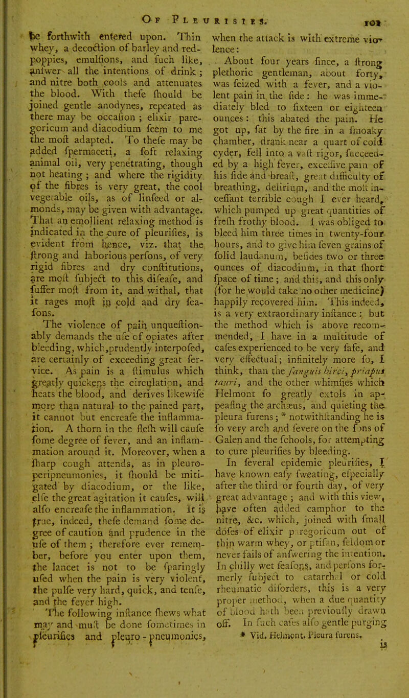 |)e forthwith entered upon. Thin whey, a decoftion of barley and red- pojppies, emulfions, and luch like, tUilwer all the intentions of drink.; / and nitre both cools and attenuates the blood. With thefe fhould be joined gentle anodynes, repeated as there may be occaiion ; elixir pare- ^oricum and diacodium feem to me the moil adapted. To thefe may be ^dded fpermaceti, a foft relaxing animal oil, very penetrating, though not heating ; and where the rigidity 9f the fibres is very great, the cool vegetable oils, as of linfeed or al- monds, may be given with advantage. That at) emollient relaxing methoa is indicated in the cure of pleurifies, is evident from hence, viz. that the flrong and laborious perfons, of very rigid fibres and dry conftitutions, are moit fubjeft to this difeaie, and fufFer nioft from it, and withal, that It rages mo^ ip co}d and dry fea- fons. The violence of pairi unqueftion- ably demands the ufe of opiates after bleeding, which,prudently interpofed, are ceriainly of exceeding great fer- vice. As pain is a lUmulus which greatly qijickpr.s the circijlation, and heats the blood, and derives likewife more than natural to the pained part, it cannot but encrcafe the inflamma- jion. A thorn in the fl,efh will caufe fome degree of fever, and an inflam- mation around it. Moreover, when a Jharp cough attends, as in pleuro- peripneumonies, it fhould be miti- gated by diacodium, or the like, elfe the great agitation it caufes, will alfo encreafe the inflammation. It ig |rue, indeed, thefe demand fome de- gree of caution ^nd pfudence in the life of them ; therefore ever remern- ber, before you enter upon them, the lancet is not to be fparingly ufed when the pain is very violent, the pulfe very hard, quick, and tenfe, and the feyer high. • Tiie following inftance fliews what may and mu^l be done fomotirae^> in pleurifies and pleuro - Dncumonigs, K I S T C fct when the attack Is with extreme vicp' lence: About four years fince, a ftron? plethoric gentleman, about forty,- was feized with a fever, and a vio- lent pain in the fide: he was imme- diately bled to fixteen or eighteea ounces : this abated the pain. He got up, fat by the fire in a fraoaky chamber, dranii near a quart of coii cyder, fell into a viilt rigor, fucceea- ed by a high fever, exceifive pain of his fide and breait, great difiicuity of breathing, delirlupi, and the molt in- cefiTant terrible cough I ever heard, which pumped up great quantities of frclh frothy blood. 1 was obliged to. bleed him three times in twenty-four hours, and to give hiai leven grains of folid laud.mum, beudes two or three ounces of diacodium, in that (hort fpace of time ; and this, and this only (for he would take no other medicine) happily recovered him. This indetd, is a very extraordinary inftance : but the rnethod which is above recom- mended, I have in a multitude of cafes experienced to be very fafe, and very eftedual; infinitely more fo, I think, than the fanguh hirci, ^riapui tauri, and the other whimfies which Helmont fo greatly extols in ap^. peaflng the .archasus, and quieting the. pleura furens; * notwithltanding he is fo very arch and fevere on the f )ns of Galen and the fchools, for attemtoting to cure pleurifies by bleeding. In feveral epidemic pleurifies, { have known eafy fweating, efpecially after the third or fourth day, of very great advantage ; and with this view, Ji^ve often qdded camphor to the nitre, &c. which, joined with fmall dofes of elixir p rcgoricum out of thjn warm wliey, or ptiCui, feldomor never fails of anfwering the intention. In chilly wet feafqns, andperlons for^ merly funjed to catarrha l or cold rheumatic diforders, this is a very proj'cr iuetho(>, when a due quantity of blood h; th bec.i previoully drawn off. In fuch cafes alfo gentle purging * Vid. Helmont. Pleura furens. f