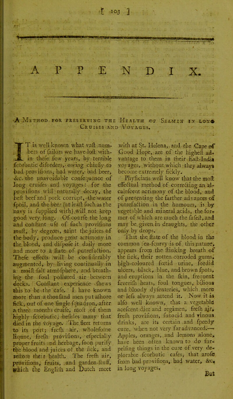 t i<^3 ] ;i JO J! A P P E N D I X. -AMeth&d-for preserving the Health of Seamen iit to:;* Cruises AND Voyages. IT is well known what vaft niim- v/lth at St. Helena,: and the Cape trf bers of failors we haye-loft vvith- Good Hope, are of the highelt ad-» in fhefe few years, by terrible vantage to them in dieir Eali-India feOrbutic difordfer.s,' o\ying chiefly to voyages, without which, tliey alwavt •bad provifions, bad water,^ bad beer, become extremely fickly. &c. the unavoidable cpofequencc of Phyficians well know that the mofl Jong cruifes and voyages: . for the effeftual method of corredting an zU provifions will: naturally decay, the calefceut acrimony of the blood, and beft beef and pork corruptj the water of prcA'enting the farther advances of fpoil, and the beer'(at leaft fuchas the putrefaflion in the humours, is by navy is fupplied with) will not keep vegetable and mineral acids, the for- good very. long. Of coorfe the long met of which are much the fafeft,and and conftant ufe of fuch provifions may be. given, in draughts, the other muft, by degrees, taint the juices of only by drops. the body, produce- great acrimony in That the. ftate of the blood in the the blood, and difpofe it daily more coinrnon .ea-fcurvy is of, this nature, and more tQ a itatC: of putrefaftion. appears from the ftinking breath of Thefe effeds will' be cor:fiderably the fick, their rotten corroded gums, augmented, by: living continually in high-coloured foetid urine, fordid a moid fait atmofphere, and breath- ulcers, black,.,blue, and brown fpots, ing the foul polluted air between and eruptions in the Ikin, frequent decks. Conftant • experiencie -iliews feverifn heats, foul tongues, bilious this to' be the Cafe. I. have known and bloody dyfenteries, which more more than a thouHmd men put alhore or lefs always .attend it. Now it fick, out of one fingle fqtiadron, after alfo well known, that a vegetable a three months cruife, nloft .of them acefcent.diet and regimen, frelh highly fcorbut.fc,-beruies many-that frefli provifions, fubacid and yinous died in the voyage. The fleet returns drinks, are its certain .and fpced^ to its port; frcfh air, wholefome cure, when not very far advanced.—« liquor, frefli provifions, efpecialiy Apples, oran^jes,.and lemons alone, proper fruits ■ nd herbage, foon purify have been often known to do fur« ■the blood and juices of the nck^ and prlfing things in the cure of very de- reftore their health. The frelh air, plorabte fcorbutic cafes, that arofe provifions, fruits, and garden-ihilF, from bad provifions, bad water, &c. Which. tTie Englilh and Dutch meet in long voyages. But