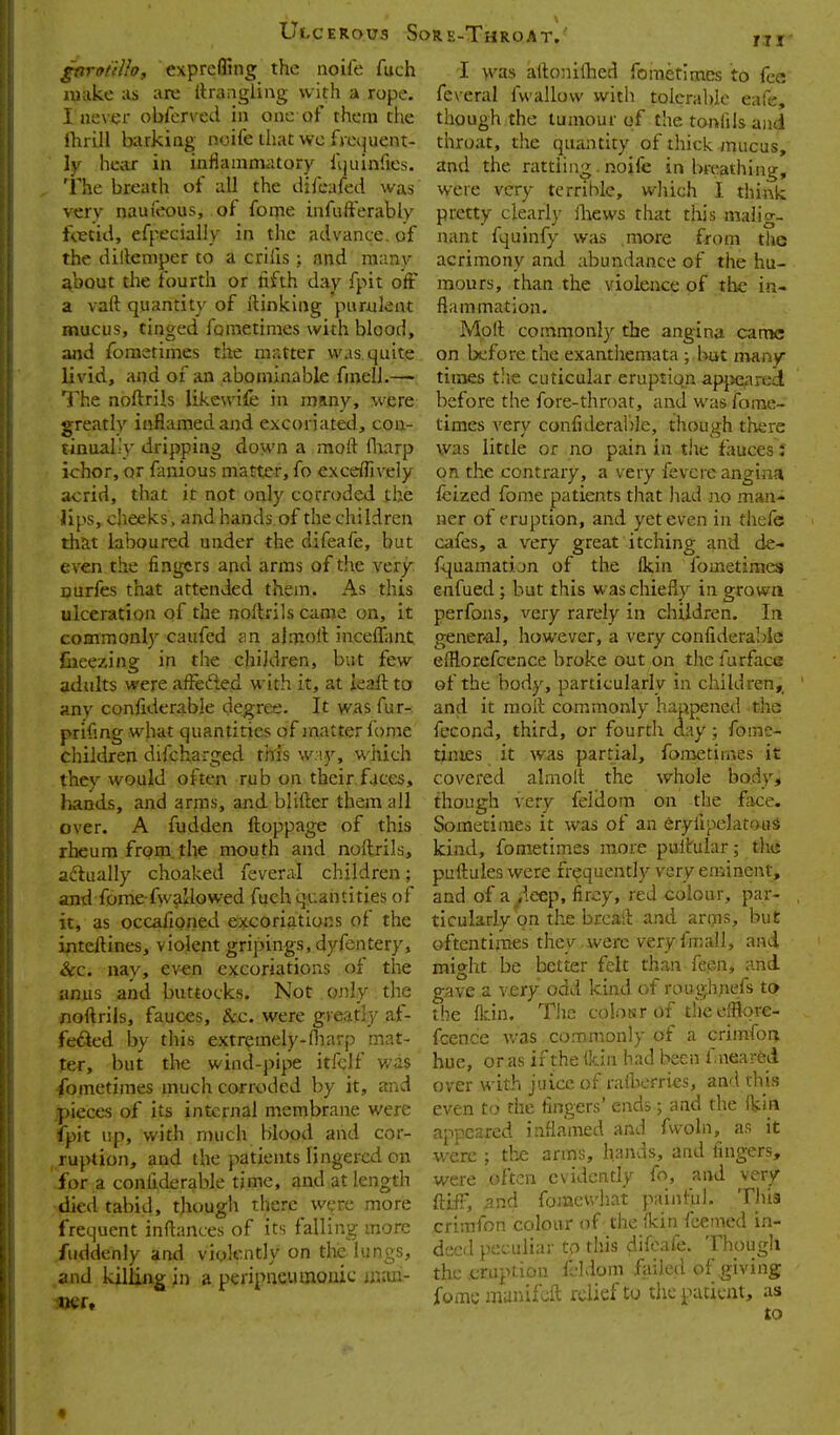 gnrofiUoy exprcffing the noife fuch iiKikc :is are Wrangling with a rope. I iiev^jr obferved in one of them the fhiill barking noile that we fm^uent- \y hear in infianinutory liiiiinries. 'Fhe breath of all the difeafed was very naufeous, of feme infufferably f<ttid, efpecially in the advance, of the dillemper to a crifis; and many about the fourth or fifth day fpit off a vaft quantity of itinking purulent mucus, tinged fometimes with blood, and foraetimes the matter was quite livid, and of an abominable fmelL—- The noftrils likewife in many, were greatly inflamed and excoriated, con- tinual.'}' dripping doM'n a moft (liarp ichor, or fanious matter, fo exceffively acrid, that it not only corroded the Hps, cheeks, and hands of the children that laboured under the difeafe, but even the fingers and arms of the very Durfes that attended them. As this ulceration of the noltrils came on, it comraonl) caufed jin almoil inceffant fiieezing in the children, but few adults were affefted with it, at leaft to any confiderable degree. It wasfur- prifing what quantities of jnatter fome children difcharged tWs w:!y, which they would often rub on their.faces, hands, and arms, and blifter them all over. A fudden ftoppage of this rheum from, the mouth and noftrils, aftually choaked feveral children; antl fome-fwa'lowed fuch quantities of it, as occafioned excoriations of the inteftines, violent gripings, dyfentery, &c. nay, ev-en excoriations of the anus and buttocks. Not only the noftrils, fauces, kc. were greatly af- feded by this extremely-Hiarp mat- ter, but the wind-pipe itfclf was fometimes inuch corroded by it, and pieces of its internal membrane were fpit up, with much blood and cor- ruption, and the patients lingered on for a confiderable time, and at length died tabid, though there were more frequent inftances of its falling more fuddcnly and violently on the lungs, and killing in a peripneumonic ijKui- I was aftonillied fometimes to fee feveral fwallow with tolerable eafe, though the tumour of the tonfils and throat, the quantity of thick mucus, and the rattling.noife inbreathing, were very terrible, wliich I think pretty clearly iliews that this malig- nant fquinfy was more from tlie acrimony and abundance of the hu- mours, than the violence of the in- flammation. Moft commonly the angina came on before the exanthemata ; but many times the cuticular eruption apjieared before the fore-throat, and was fome- times very confideraljle, though there was little or no pain in the fauces t on the contrary, a very fevcre angina feized fome patients that Ixad no man- ner of eruption, and yet even in thefe cafes, a very great itching and de- fquamatijn of the Qcin fometimes enfued: but this was chiefly in erowa perfons, very rarely m children. In general, however, a very confiderable eftlorefcence broke out on the furface of the body, particularly in children,_ and it moft commonly happened the fecond, third, or fourtli day; fome- times it was partial, fometimes it covered almolt the whole body, though very feldorn on -the face. Sometimes it was of an eryfipelatoiiS kind, fometimes more puftUlar; the puftules were frequently very eminent, and of a i'leep, fircy, red colour, par- ticularly on the brcaft and arms, but oftentirries they ..werc very fmall, and might be better felt than feen, and gave a very odd kind of roughnefs to the fkin. The coinsr of theefflqre- fcencie was commonly of a crimfor^ hue, or as if the ikin had been fnearfed over with juice of raftierrics, and this even to the fingers' ends; and the (kin appeared inflamed and fvvoln, as it were ; tlie arms, h^mds, and fingers, were often evidently fo, and very ftifF, and fomeu'hat painful. This crimfon colour of the fkin fcemed in- deed peculiar tp this difeafe. Though the .eruption fddom failed of giving fome munifdl; relief to the patient, as to *
