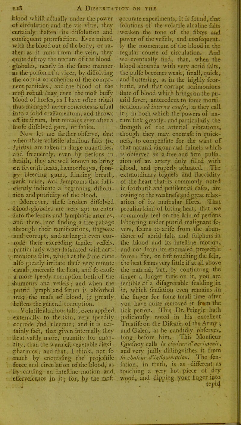 blood w.hil{l aftually under the power of circulation and the vis vita?, they ccjtainly haiteH its diflblution and confeyuent putrefadion. Even mixed with the blood out of the body, or ra- ther as it runs from the vein, they quite dertroy the texture of the blood- globules, nearly in the fame manner as the }X)ifoiiof a viper, by diflblving the copula or cohefion of the comjw- nent particles; and the blood of the jnoft robuft (nay even the moft bufiy blood of horfes, as 1 have often tried) thus jinrinaged never concretes as ufual into afolid crafTamentum, and throws tiff its ferum, bnt renrislns ever after a ioofe diffolved garc, or fanies. Now- let me farther obferve, th^t •when tlvfe v.oiatile alcalious falts (or fpirits) are taken in large quantities, and frequently, even by perfons in ■ healthy they are well known to bring on feverifli heats, hasmorrhages, fpon- gy bleeding gums, ftinking breath, rank urine. Sec. fymptoms that fuffi- cieiitly indicate a beginning diflblu- tion and putndit)^ of the blood. Moxeover, thefe broken diflblvjed blood-globules are very apt to enter into the ferous and lymphatic arteries, and there, not finding a free paflage fkfough their ramifications, ftagwate and corrupt, and at length even cor- rode thefe exceeding tender veflels, particularly when faturated withaeri-. mouious falts, which at the fame time- alfo greatly irritate thefe xery ininyte canals,.encreafe the heat, and fo caufe a more fpeedy corruption both of the ••humours and veflels; and when the putrid lymph and ferum is abforbed intQ tjie mafs of blood, jt greatly, haftens the general corruption. Volatile alcalious falts, even applied externally, to tlie Ikin, very fpcedily corrode ii'nd ulcerate; and it is cer- tainly fa<ft, that given internally they heat valtly more, quantity for quan- tity, than tbe M firmeft vegetable aiexi- pharmics; and that, I think, pot fo much by encreafing the projeftile force and circulation of the blood, as by caufing an intcftine motion and cffervefcqice jn it^ for, l?y the mpft accurate experiments. It is found, that folutions of the volatile alcaline falts weaken the tone of the fibrps aud power of the veflels, and confequeiut- ly the momentum of the blood in the regular courfe of circulation. And we eventually find, that, when the blood abounds with very acrid fait*, the pulfe becomes weak, fmall, quick, and fluttering, as in llie highly fcor- butic, and that corrupt acrimonioos flate of blood which brings on the pn- trid fever, antecedent to fome morti- fications al> interna caufa, as they call it; in both which the powers of na- ture fink greatly, and particularly the fl^rength of the arterial' vibrations, though the}^ may encreafe in quick- nefs, to coinpenfate for the want of that natural vigour aad fulnefs which, is obferved in a free and firm pulfa- tion of an artery duly filled with t^ood, and properly acluated. The extraordinar)' bigiiefs and flaccidity of the heart that is commonly noted in fcorbutic and peftilential cafes, are owing to the wcaknefs gnd great relafc- ation of its mufcular fibres. Tiiat peculiar kind of biting heat, that we commonly feel on the ikin of perfons labouring under putrid-maligiiant fe-r vers, feems to arife from the abun- dance of acrid falts and fulphurs in the blood and its inteftine motion, and not from its encreafed projectile force; for, on firfl touching the Ikjn, the heat feems very little if at all above the natural, but, by continuing the finger a longer time on it, you are fenflble of a difagrecable fcaiding in it, which fenfation even remains in the finger for fome fmall time after you have quite removed it fr«ra the fick perfon. Thi^ Dr. Pringlp hath judicioufly noted in his excellent Treatifeon the Dife^fes of the Army ; and Galen, as he candidly obferv^s, long before him, This Monfieur Quefooy calls la cholcur d'acriutonir^ and very juftly diflinguiflies it frpm la chalcnr trinjlaniipipiiotu The fen- fation, in truth, is as different as touching a very hot piece of dry wood, and dipping ypur finger.ioto  . ■ ' teri4