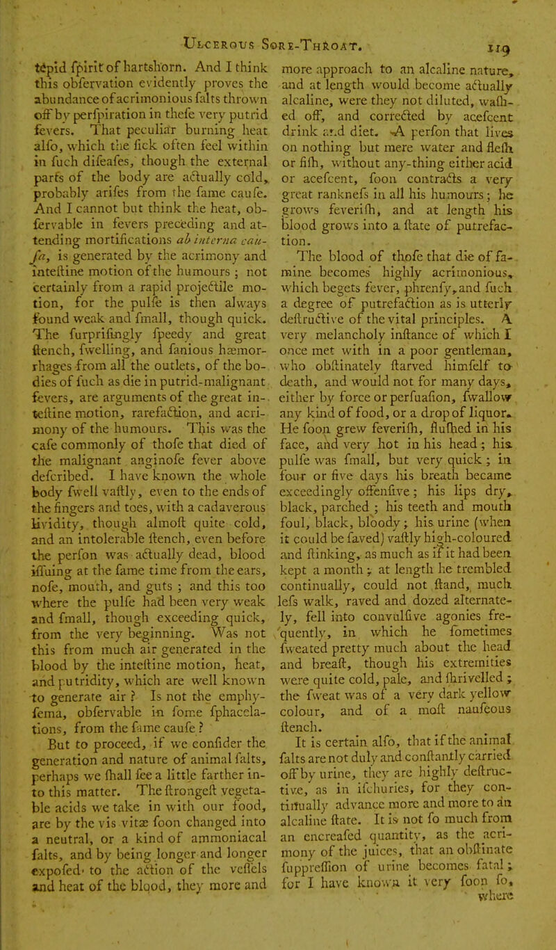 tipid fplrit of hartshorn. And I think this obfervation evidently proves the abiindanceofacrimoniousfalts thrown off by perfpiration in thcfe very putrid jfevers. That peculiar burning heat alfo, which the lick often feel within in fuch difeafes, though the external parts of the body are actually cold,, probably arifes from the fame caufe. And I cannot but think the heat, ob- fervable in fevers preceding and at- tending mortifications ah interna ca/i- fa, is generated by the acrimony and inteftine motion of the humours ; not certainly from a rapid projeftile mo- tion, for the pulfe is then always found weak and fmall, though quick. The furprifuigly fpeedy and great ftench, fwelling, and fanious hsemor- rhages from all the outlets, of the bo- dies of fuch as die in putrid-malignant fevers, are arguments of the great in-, teftine motion, rarefaction, and acri- mony of the humours. This was the cafe comnnonly of thofe that died of the malignant anginofe fever above defcribed. I have known the whole body fwell vaftly, even to the ends of the fingers and toes, with a cadaverous lividity, though almoft quite cold, and an intolerable ftench, even before the perfon was actually dead, blood iffuing at the fame time from the ears, nofe, mouth, and guts ; and this too where the pulfe had been very weak and fmall, though exceeding quick, from the very beginning. Was not this from much air generated in the blood by the inteftine motion, heat, and putridity, which are well known to generate air ? Is not the emphy- fema, obfervable in fome fphacela- tions, from the fume caufe ? But to proceed, if we eonfider the generation and nature of animal falts, perhaps we lhall fee a little farther in- to this matter. The ftrongeft vegeta- ble acids we take in with our food, are by the vis vitx foon changed into a neutral, or a kind of ammoniacal falts, and by being longer and longer expofed' to the aition of the vcflels and heat of the blood, they more and ire-Throat. h.^ more approach to an alcaline nature, and at length would become adlually^ alcaline, were they not diluted, waOi- ed off, and correfted by acefcent drink ar.d diet. >Al perfon that lives on nothing but mere water and flefti or fifti, without any-thing eitlieracid. or acefcent, foon contradis a very great ranknefs in all his humours; he grows feverifti, and at length hb blood grows into a ftate of putrefac- tion. The blood of thofe that die of fa- mine becomes highly acrimonious, which begets fever, phrenfy,and fuch a degree of putrefaftion as is utterly deftruftive of the vital principles. A very melancholy inftance of which I once met with in a poor gentleman, who obftinately ftarved himfelf ta death, and would not for many days, either by force or perfualion, fwallovv any kind of food, or a drop of liquor. He foon grew feverilh, flufhed in his face, and very hot in his head; hia pulfe was fmall, but very quick ; in four or five days liis breath became exceedingly offenfive; his lips dry^ black, parched ; his teeth and mouth foul, black, bloody; his urine (when it could be faved) vaftly high-coloured and ftinking, as much as if it had been kept a monthat length he trembled continually, could not ftand, much lefs walk, raved and dozed alternate- ly, fell into convulfive agonies fre- quently, in which he Ibmetimes fweated pretty much about the head and breaft, though his extremities were quite cold, pale, ajid fhrivelled ; the fvveat was of a very dark yellow- colour, and of a moft naufeous ftench. It is certain alfo, that if the animal falts are not duly and conftaiuly carried off by urine, they are highly deftruc- tive, as in ifchuries, for they con- tinually advance more and more to an alcaline ftate. It isr not fo much from an cncreafed quantity, as the acri- mony of the juices, that an obftinate fuppreffion of urine becomes fatal; for I have known it very foon fo, ' wha'C