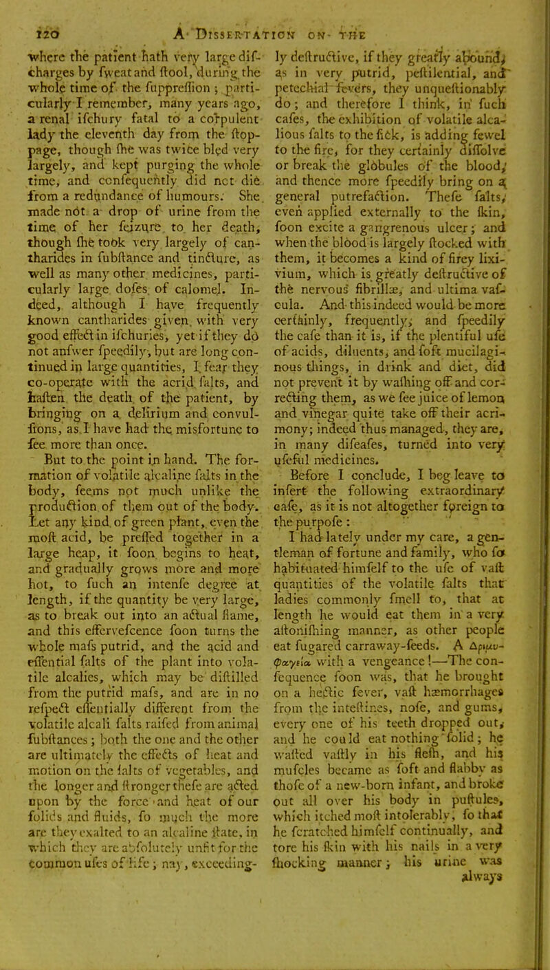 iib A'DrssER-TA; •where the patient hath very large dif- charges by fvveatand ftool, durinij; the whole time of the fuppreflion ; jparti- cularly I remember, many years ago, a renal ifchury fatal to a co>puleat lady the eleventh day from the ftop- page, though (hfe was twice bled very largely, and kept purging the whole time, and ccnfequciitly did net di6 from a redundance of humours: She. made not a drop of urine from the lime of her feizurc. to. her death, though fhfe took very largely of can- thariaes in fubftance and tinflure, as well as many other medicines, parti- cularly large dofes, of calomel. In- deed, although I have frequently known cantliarides given, with very good effiift in ifchuries, yet if they dd not anfw er fpeedily, but are long con- tinued in large quantities, I. fear they co-operate with the acrid falts, and haften the death of the patient, by bringing on a, delirium and convul- frons, as.I have had thq misfortune to fee more than once. But to the point in hand. The for- mation of volatile aicaline falts in the body, feems not much unlike the produftion of them out of the body. Let any kind, of green plant,, ev^n the moft acid, be preffed together in a large heap, it foon. begins to heat, and gradually grows more and more hot, to fuch an intenfe degree at length, if the quantity be yery large, as to break out into an aftual flame, and this cffcrvefcence foon turns the ■whole mafs putrid, and the acid and eiTential falts of the plant into vola- tile alcalies, which may be diftilled from the putrid mafs, and are in no refpeft eflentially different from the volatile alcali falts raifed from animal fubftances; Ixith the one and the other are ultimately the clTcfts of heat and motion on the lalts of vegetables, and the longer and Itrongcrthefe are adled npon by the force'and heat of our folitis and fluids, fo !)u;ch the more are they exalted to an ak aline Jlate. in which they area*,^,foIure!y unfit for the Coojraon ufcs of life; na), «xcecding- lON ON- tHE ly deftruftivc, if they greatly a^'unJ^ a,s in very pfutrid, peftilcruial, ancT petechial icvers, they unqueftionably do; and therefore I think, in fuchi cafes, the exhibition of volatile alca- lious falts to thefiek, is adding fewel to the fire, for they teriainly difTolvc or break the globules of the blood; and thence more fpeedily bring on general putrefadion. Thefe falts; even ci pplied externally to the fkin, foon excite a gangrenous ulcer; and when the blood is largely flocked with them, it becomes a kind of firey lixi- vium, which is greatly deftructive of the nervous* fibrills, and ultima vaf- cula. And- this indeed would be more certainly, frequently,; and fpeedily the cafe than it is, if the plentiful ufe of acids, diluents, andfoft mucilagi-. nous tilings, in drink and diet, did not prevent it by walhing off and cor- reftihg them, as we fee juice of lemoa and vinegar quite take off their acri- mony; indeed thus managed, they are, in many difeafes, turned into very ufeful medicines. Before I conclude, I beg leave to infert the following extraordinary cafe, as it is not altogether f^jreign to the pu rpofe: I had lately under my care, a gen- tleman of fortune and family, who fo habituated himfelf to the ufe of vail quantities of the volatile falts thar ladies commonly fmcll to, that at length he would eat them in' a very aftonifhing manner, as other people eat fugarcd carraway-feeds. A Apiuu- (paytla with a vengeance !—The con- fequence foon was, that he brought on a hizi^ic fever, vafl hsmorrhages from the inteftines, nofe, and gums, every one of his teeth dropped out,- and he cou Id eat nothing' folid ; he wafted vaftly in his flefh, and his mufcles became as foft and flabby as thofe of a new-bom infant, and broktf out all over his body in puftule?, which itched moft intolerably, fo thaX he fcratched himfelf continually, and tore his fkin with his nails in a very fhocking uianner} his urine was jdways