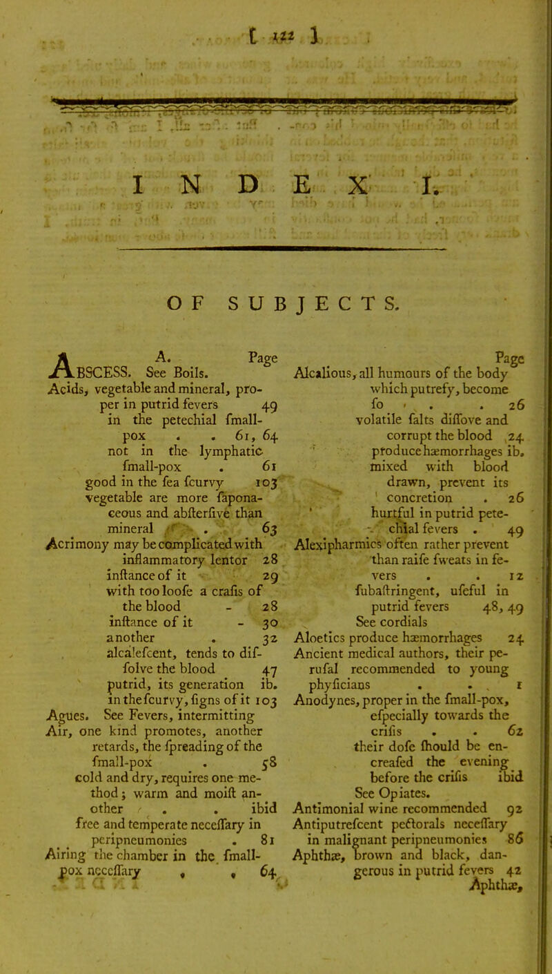 OF SUBJECTS. AA. Page BSCESS. See Boils. Acids, vegetable and mineral, pro- per in putrid fevers 49 in the petechial fmall- pox . , 61, 64 not in the lymphatic fmall-pox . 61 good in the fea fcurvy 105' vegetable are more fapona- ceous and abfterfive than mineral /f ■ . 65 Acrimony may be complicated with inflammatory lentor 28 inftanceof it 29 with too loofe a crafts of the blood - 28 inftance of it - 30 another . 32 alcalefcent, tends to dif- folve the blood 47 putrid, its generation ib. m the fcurvy, figns of it 103 Agues. See Fevers, intermitting Air, one kind promotes, another retards, the fpreading of the fmall-pox . 5S cold and dry, requires one me- thod J warm and moift an- other ' . . ibid free and temperate neceffary in pcripneu monies . 81 Airing tiie chamber in the. fmall- ^ox ncccffaiy , ,64^ Page Alcalious,all humours of the body which putrefy, become fo ' . .26 volatile falts diflfove and corrupt the blood 24 produce hemorrhages ib, mixed with blood drawn, prevent its ' concretion . 26 hurtful in putrid pete- chial fevers . 49 Alexipharmics often rather prevent than raife fweats in fe- vers . . 12 fubaftringent, ufeful in putrid fevers 48, 49 See cordials Aloetics produce hsemorrhages 24 Ancient medical authors, their pe- rufal recommended to young phyficiaus . .1 Anodynes, proper in the fmall-pox, efpecially towards the crifis . . 6z their dofe fliould be en- creafed the evening before the crifis ibid See Opiates. Antlmonial wine recommended 92 Antiputrefcent peftorals necelTary in malignant peripneumonies 85 Aphtha?, brown and black, dan- gerous in putrid fevers 42 Aphthae,