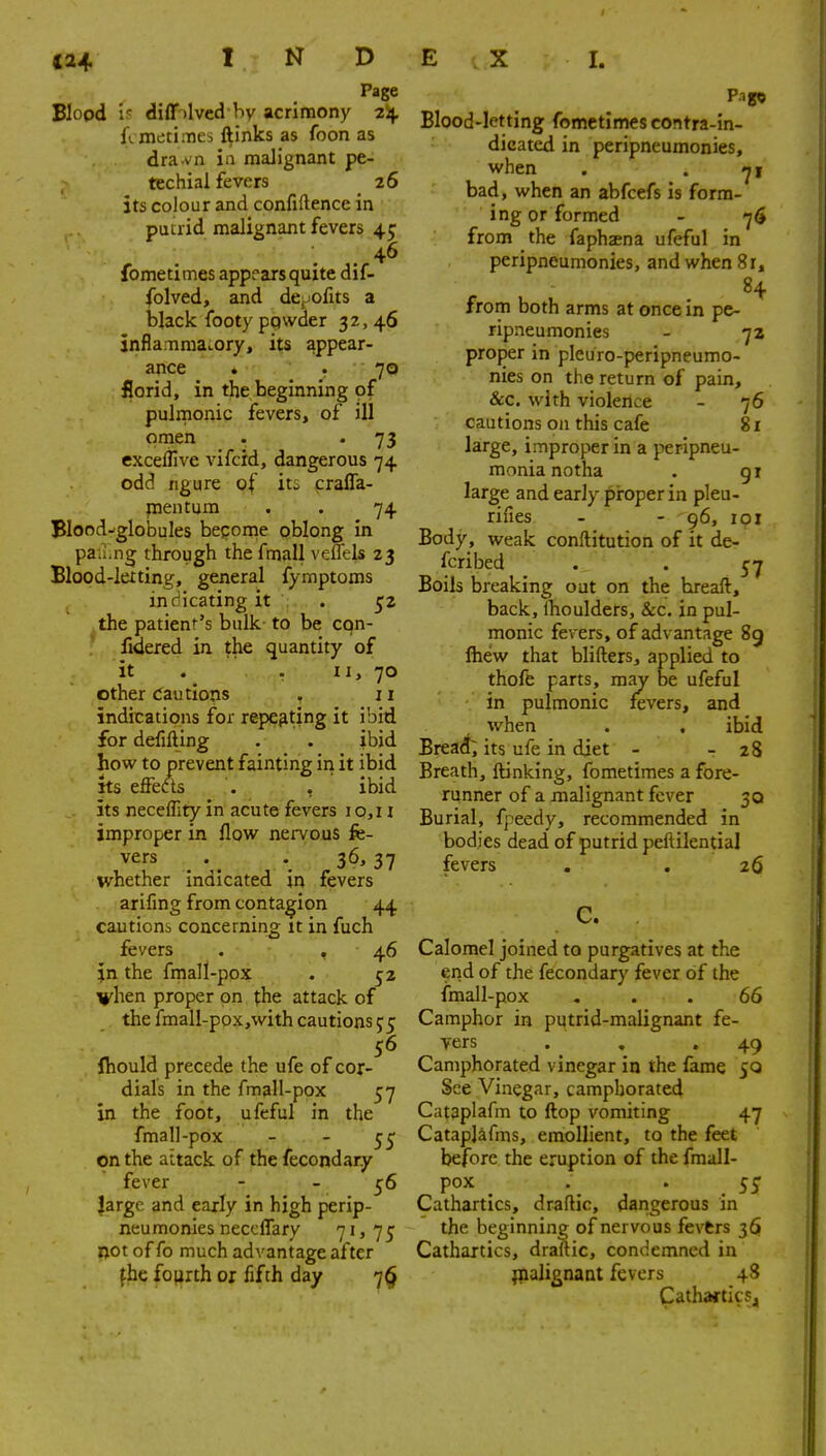 Page Blood 1? diff )lvcd by acrimony 2Sj. fvmetiiTies ftinks as foon as dra vn ia malignant pe- techial fevers 26 its colour and confidence in putrid malignant fevers 45 46 fometimes appears quite dif- folved, and depofits a black footy ppwder 32, 46 Jnflamraa..ory, its appear- ance . . 70 florid, in the beginning of pulmonic fevers, of ill omen . . 73 exceflive vifcid, dangerous 74 odd ngure of iti craffa- pentum . . 74 Blood-globules bepome oblong in pafi.ng through the fmall velTels 23 Blood-letting, general fymptoms inculcating it . 52 the patient's bulk to be con- fxdered in the quantity of it . . ti> 70 other cautions . 11 indications for repeating it ibid for defifting . . ibid how to prevent fainting in it ibid ks effects . , ibid its necelTity in acute fevers i o,u improper in flow nervous fe- vers ^ . 36, 37 whether Indicated in fevers arifing from contagion 44 cautions concerning it in fuch fevers . , 46 in the frnall-pox . 52 vhen proper on ^he attack of the fmall-pox,with cautions 55 56 Ihould precede the ufe of cor- dials in the fmall-pox 57 in the foot, ufeful in the fmall-pox   55 on the attack of the fecondary fever - - 56 large and early in high perip- neumonies neccffary 71 j 75 not of fo much advantage after fhc fo(irth or fifth day 7^ Pago Blood-letting fometimes contra-in- dicated in peripneumonies, when . . bad, when an abfcefs is form- ing or formed - 7$ from the faphaena ufeful in peripneumonies, and when 81, 84 from both arms at once in pe- ripneumonies - 72 proper in pleuro-peripneumo- nies on the return of pain, &c. with violence - 76 cautions oil this cafe 81 large, improper in a peripneu- monia notha . gi large and early piroper in pleu- rifies - - 96, 101 Body, weak conftitution of it de- fcribed . Boils breaking out on the breaft, back, iboulders, &c. in pul- monic fevers, of advantage 8g Ihew that blifters, applied to thofe parts, raa^ be ufeful in pulmonic fevers, and •when . , ibid Bread; its ufe in diet - - 28 Breath, ftinking, fometimes a fore- runner of a malignant fever 30 Burial, fpeedy, recommended in bodies dead of putrid peftilential fevers . . 26 C. Calomel joined to purgatives at the end of the fecondary fever of the fmall-pox ... 66 Camphor in putrid-malignant fe- vers . . .49 Camphorated vinegar in the fame 50 See Vinegar, camphorated Cataplafm to flop vomiting 47 Cataplafms, emollient, to the feet before the eruption of the fmall- pox • . Cathartics, draflic, dangerous in the beginning of nervous fevtrs 36 Cathartics, draftic, condemned in ;nalignaat fevers 4S Cathartics,