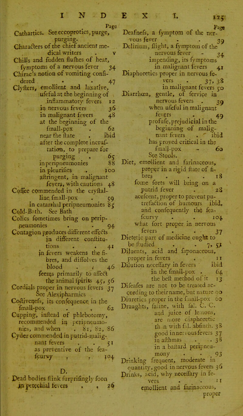 Page Cathartics. See eccoprotics, purge, purging. Charafters of the chief ancient me- dical writers . v Chills and fudden flufhes of heat, fymptoms of a nervous fever 34 Chirac's notion of vomiting confi- dered . .47 CJjfters> emollient and laxative, ufeful at the beginning of inflammatory fevers 12 JO nervous fevers 36 in malignant fevers 48 at the beginning of the fmall-pox . 6z near the ftate . ibid after the complete incruf- tation, to prepare for purging ^ . 65 inperipneumonies 88 in pleurilies joo ^ftringent, in malignant feyerj, with cautions 48 Co^e commended in the cryftal- line. fmall-pox . 59 in catarfhal peripneumonies 85 CoId-B?th. See Bath' Colics fometimes bring on perip- peumonies . . 94 Contagion pjoduces different efFcfts jn different conftitu- tions . . 41 jn fevers weakens the fi- bres, and difTolves the blood . ^ 46 feen)s primarily to afFeft the animal fpirits 45, 56 Cordials proper in nervous fevers 57 See Alexipharmics Coiljveijefs, its cppfequence, in the fmall-pox . , 62 Cupping, inftcad of phlebotomy, recommended in peripneumo- nies, and when . 81, 82, 86 Cyder commended in putrid-nialig- nant fevers . . 51 as preventive of the fea- fcurvy , , 104 D. Pead bodies flink furprifmgly foon in petechial fevers . , 2^ Deafnefs, a fymptora of the ner- vous fever . . 3^ Delirium, flight, a fymptom of the nervous fever 34 impending, its fymptoms in malignant fevers 41 Diaphoretics proper in nervous fe- vers _ . 37, 38 in malignant fevers 50 DIarrhaa, gentle, of fervige in nervous fevers . 3^ when ufeful in malignant fevers . 45 profufe, prejudicial in the beginning of malig- nant fevers .  ibid has proved critical in the fmall-pox - 60 S^e Stools. Diet, emollient and farinaceous, proper in a rigid ftate of fi- ores , . .18 forae forts will bring on a putrid fever . 28 acefcent, proper to prevent pu- trefadtion of humours ibid, and confequently th^ fea-r fcurvy . . 104. what fort proper in nervous fevers . . • 37 Dietetic part of medicine oughl to be Itudied . . 7» SJf Diluents, acid and faponaceous, proper in fevers , i r Dilution necefTary in fevers  ibid in the fmall-pox . 64 the belt method of it 13 Difeafes are not to be treated ac- cording to their name, but nature 90 Diuretics proper in the f iiall-pox 60 Draugiits, faiine, with fal. C. C. and juice of lc:nons, are a.ore ciaphoretic th n with f .1. abfincii. 38 good innervousfevers 37 in ailhmas . _ .38 in a baltard peripncu- mony . . 93 Drinking frequent, moderate in ouantity,good in nervous fevers 36 Drinks, acid, why necelfary in fe- vers . • 11 emollient and farijiaccous, proper