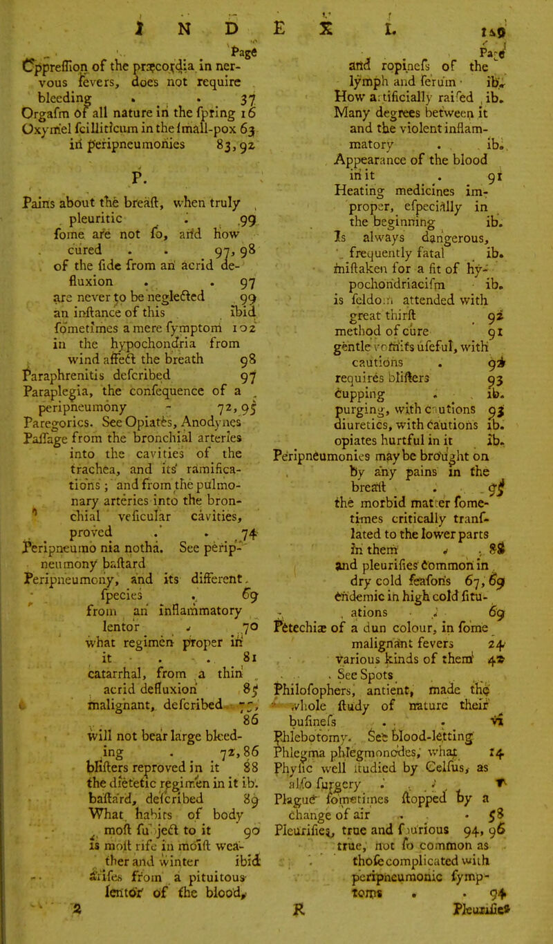 Cppreffion of the pr:?coi;dia In ner- vous fevers, does not require bleeding . . 37 Orgafm of all nature in the fpring 16 Oxyrriel fcillicicum in thelmall-pox 63 iri pefipneumonies 83, P. Pains about the breaft, when truly pleuritic J .99 fome are not fb, arid how cured . . 97,98 of the fide from an acrid de- fluxion . .97 arc never to be negleftcd 99 an inftance of this ibid fdmetlmes a mere fymptonl 102 in the hypochondria from wind affeft the breath 98 Paraphrenitis defcribed 97 Paraple|;ia, the confequence of a peripneumony - 7^' 95 Paregorics. See Opiates, Anodynes PalTage from the bronchial arteries into the cavities of the trachea, and its' ramifica- tions ; and from the pulmo- nary arteries into the bron- chial vcficular cavities, proved .' . 74 Peripneumo nia notha. See perip'-' neumony baftard Peripneumchy, and its different. fpecies . €() from an inflammatory lentor - 70 what regimen proper lit it . . 81 catarrhal, from a thin acrid defluxiori 8^ & tnalighant, defcribed 86 will not bea!r large bleed- ing . 72,86 blifters reproved in it 88 the dietetic regimen in it ib, bafta'rd, defcribed 89 What hahirs of body ^ moft fu'jed to it 90 IS mnft rife in moift wea- ther and winter ibid iiife,s from a pituitous- lenttfr' of the biood,> aita ropinefs of the lymph and ferum • ib* How a: tificially rai'ed , ib. Many degrees between it and the violent inflam- matory . ib. Appearance of the blood iriit . 91 Heating medicines im- proper, efpeci.-^lly in the beginning ib. Is always dangerous, . frequently fatal ib. miflaken for a fit of hy- pochoridriacifm ib, is feldo.-'i attended with great thirft _ 9^ method of ctire 91 gentle vofriifs ufeful, with cautions . 9^1 requires i^liflers 93 Cupping . ib. purging, with CIutions pj; diuretics, with Cautions ib. opiates hurtful in it ib. Peripneumonics maybe brrfu^ht on by any pains in the brearlt . 9jf the morbid matter fome- times critically tranf- lated to the lower parts in them ^ ■ 8St and pleurifies dommoh in dry cold feafon's 6'], 6^ tridemic in high cold fitu- 7 , ations * 69 Petechia; of a dun colour, in fome malignant fevers z/^ various kinds of them^ 4* - See Spots Philofophers, antient, made th(j v/liole ftudy of nature their bufinefs . . - V» Ifiilebotomy- SeS hlood-le.tting Phlegma phlegmonodes, v/hajc 14 Phylic well itudied by Celfusx as jilfo fujgcry ; ■. . Plagucf foiTi«times flopped by a ehange of air . • Pieurifie?^ true and f lurious 94, 96 true, not fo common as thofecomplicated with pcripiieumonic fymp- ton?* • . 94» K Pkuuiieft