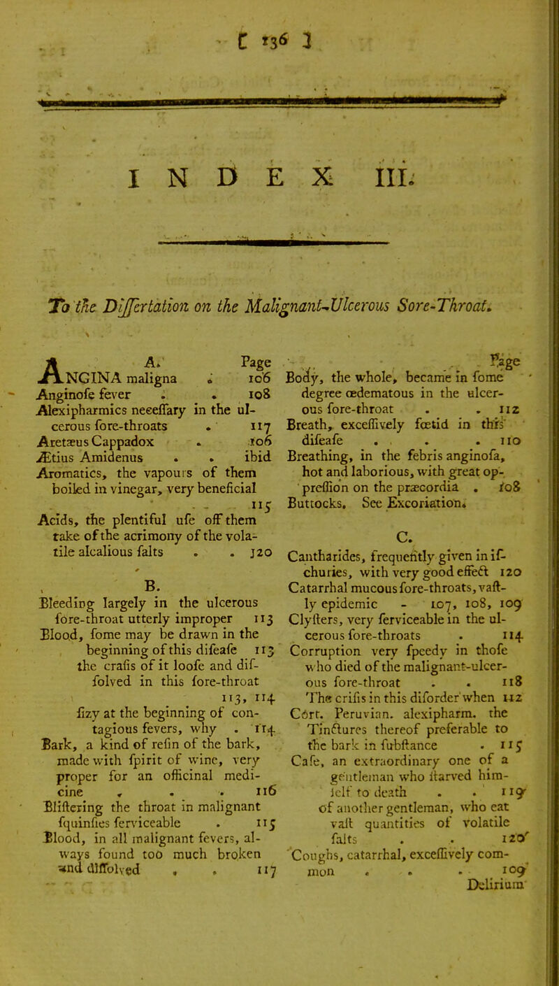 INDEX III. To the Dijfertation on the Mal{ AA. Page NGINA maligna »■ io'6 Anginofe fever . . io8 Alexipharmics neeeflary in the ul- cerous fore-throats . 117 AretsEus Cappadox . »o6 jffltius Amidenus . . ibid Aromatics, the vapours of them boikd in vinegar, very beneficial Acids, the plentiful ufe off them take of the acrimony of the vola- tile alcalious falts . . J20 B. EleediDg largely in the ulcerous fore-throat utterly improper 113 Elood, fome may be drawn in the beginning of this difeafe 113 the crafis of it loofe and dif- folved in this fore-throat 113, 11+ lizy at the beginning of con- tagious fevers, why . 114 Bark, a kind of refm of the bark, made with fpirit of wine, very proper for an officinal medi- cine , . .116 Bliftexing the throat in malignant fquinfies ferviceable . 115 ilood, in all malignant fevers, al- ways found too much broken ^nd dlffolvcd , . 117 l^Ulcerous Sore-Throat, Body, the whole, became m fome degree oedematous in the ulcer- ous fore-throat . .112 Breath, exceffively foetid in this difeafe . . . .110 Breathing, in the febris anginofa, hot and laborious, with great op- preffion on the prascordia , fo8 Buttocks, See Excoria:tion. C. Cantharides, frequetitly given in if- churies, with very good effeft 120 Catarrhal mucous fore-throats, vaft- ly epidemic - 107, 108, 109 Clyfters, very ferviceable in the ul- cerous fore-throats . 114- Corruption very fpeedy in thofe w ho died of the malignant-ulcer- ous forc-throat . . 118 Thecrifis in this diforder'when iiz Cdrt. Peruvian, alexipharm. the Tinftures thereof preferable to the bark in fubftance . 11J Cafe, an extraordinary one of a gentleman who itarved him- Iclf to death . . ' 119^ of another gentleman, who eat vail quantities of volatile falts . . 120' Coughs, catarrhal, exceffively com- mon . . . 109 Ifelirium