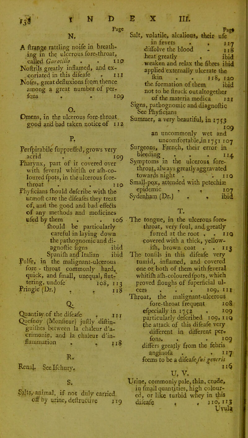 Page N. A ftrapge rattling noife In breath- ing in the ulcerous forcrthroat, called Garotillo . . IIP Noftrils greatly inflamed, and ex- . coriatcd in this difeafe . 111 Kofes, great defluxions from thence among a great number of per? fqns . . IP9 O. Omens, in the ulcerous fore-throat good and bad taken notice of 112 P. Perfpirabile fuppreffed, grows very acrid , , 109 Pharynx, part of it covered over with feveral whitifli or afh-co- loured fpots, in the ulcerous fore- throat ' . . no Phyficians fhould defcribe with the utmoft care the difeafes they treat of, and the good and bad efFefts of any methods and medicines ufed by them , . 106 flioiild be particularly careful in laying down the pathognomic and di- agnoftic figns ibid Spanifla and Italian ibid f ulfe, in the malignant-ulcerous fore - throat commonly hard, quick, and fmall^ unequal, flut- tering, undofe  108, 113 Pringle(Dr.) . . ii3 Q, Quantity of the difeafe , 111 Quefnoy (Moniieur) juflly diftin- ' guilhes between la chaleur d'a- crimonie, and la chaleur d'in- flaranation . , iig R. Rena|, Seelfchury. S. Salts,-animal, if not duly carried off by urine, deftruCtiVe 119 E X nr. Pagf Salt, volatile, alcallous, their ufe in fevers . , j difTolve the blood . 118 heat greatly . ibid weaken and relax the fibres ibid applied externally ulcerate the Ikin . . 118, 120 the formation of them ibid not to be ftruck out altogether of the materia medica 121 Signs, pathognomic and diagnoftic See Phyficians Suniraer, a very beautiful, ia 17 5:3 109 an uncommonly wet and uncomfortable,ini7j;i loy Surgeons, French, their error in bleeding . . . 11^ Symptoms in the ulcerous fore- throat, always greatly aggravated towards night . .110 Small-pox, attended with petechiae epidemic . , 107 Sydenham (Dr.) . , ibid T. The tongue, in the ulcerous fore- throat, very foul, and greatly furred at the root . . iiQ covered with a thick, yellow- ilh, brown coat . .113 The toniils in this difeafe very tumid, inflamed, and covered one or both of them with feveral whitifh afh-colouredfpots, which proved Houghs of fuperficial ul- cers . . . 109, m Throat, the malignant-ulcerous fore-throat frequeiU 108 efpecially in 1752 . 109 particularly defcribed 109, iiq the attack of this difeafe very different in different per-f fons. . . log differs greatly from the fcbris angiaofa . , n'j fcems to be a difeafe/a/^mrzj U, V. Urine, commonly pale, thin, crude, in fmall quantities, high colour- ed, or like turbid whey in this difeafe , , j 10, 113