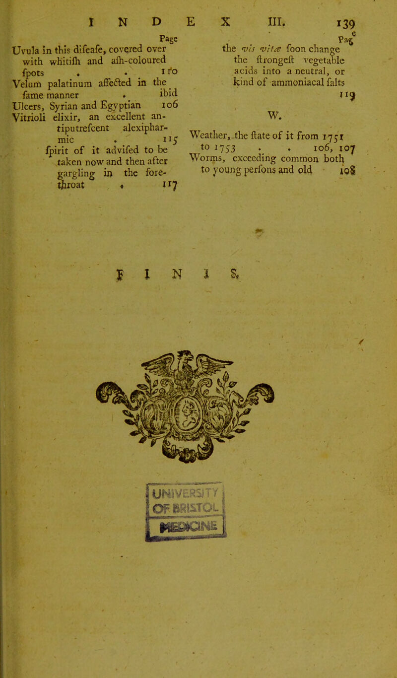 Page Uvula in this difeafe, covered over with whitilh and afli-coloured fpots . .11*0 Velum palatinum affefted in the^ fame manner . _ ibid Ulcers, Syrian and Egyptian io6 VitrioU elixir, an ex.cellent an- tiputrefcent alexiphar- mic . 115 fpmt of it advifed to be taken now and then after gargling in the fore- tjiroat « J ry the vis vif^e foon change the ftrongeft vegetable acids into a neutral, or kind of ammoniacal falts 119 W. Weather,-the ftate of it from 1751 to 1753 . . 106, 107 Worms, exceeding common both to young perfons and old toS UN»V£RSiTY OF BRISTOL MBMQNE