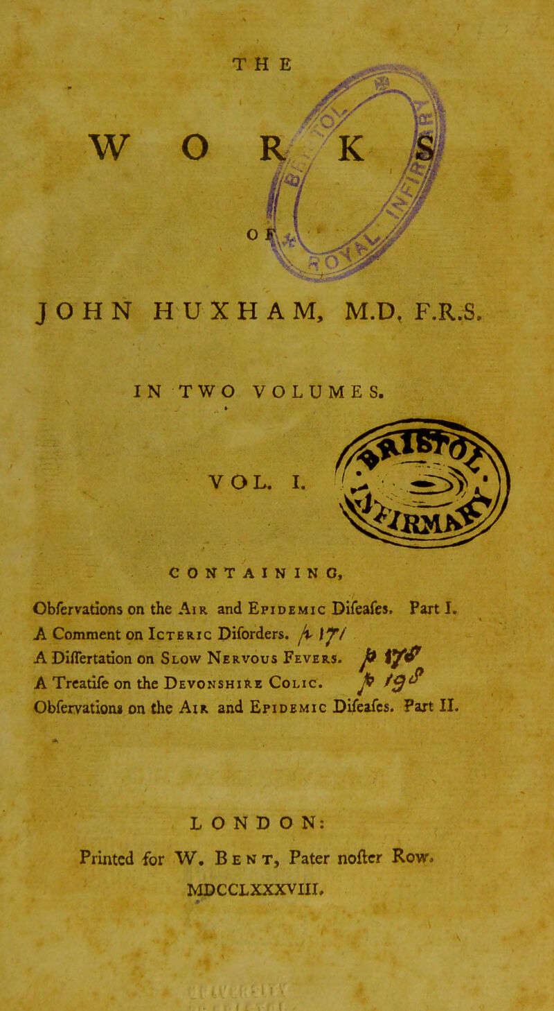 IN TWO VOLUMES. VOL. I. CONTAINING, Obfervations on the Air and Epidemic Difeafes, Part I. A Comment on Icteric Diforders. j\> If/ A Diflertation on Slow Nervous Fevers. J& tytf A Treatife on the Devonshire Colic. fi t$<? Obfervation* on the Air and Epidemic Difeafes. Part II. LONDON: Printed for W. Ben t, Pater nofter Row, MDCCLXXXVIII,