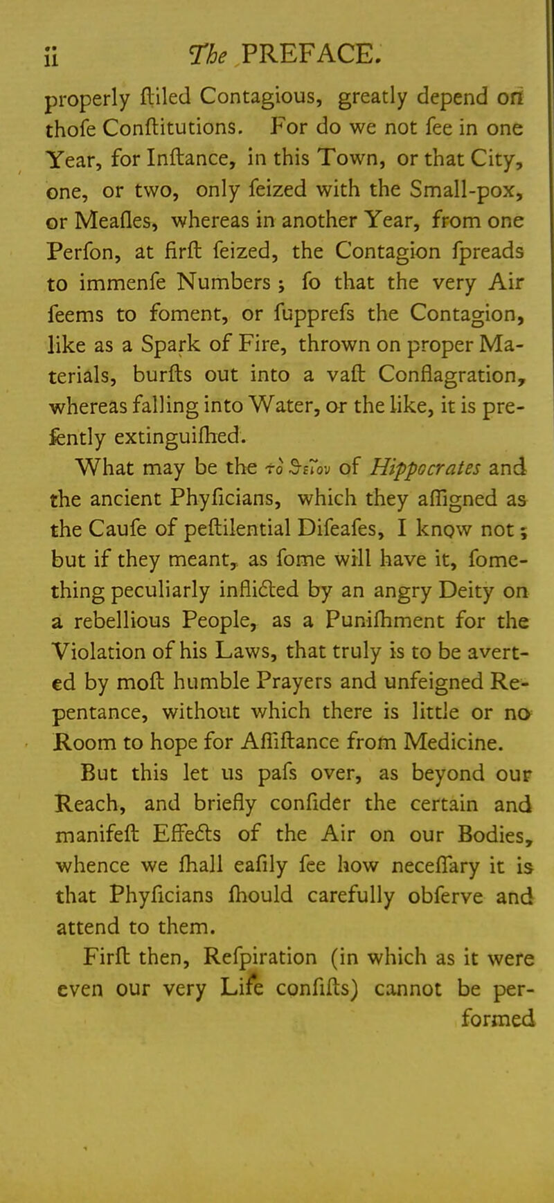 properly fliled Contagious, greatly depend ori thofe Conftitutions. For do we not fee in one Year, for Inftance, in this Town, or that City, one, or two, only feized with the Small-pox, or Meafles, whereas in another Year, from one Perfon, at firft feized, the Contagion fpreads to immenfe Numbers j fo that the very Air feems to foment, or fupprefs the Contagion, like as a Spark of Fire, thrown on proper Ma- terials, burfts out into a van: Conflagration, whereas falling into Water, or the like, it is pre- fcntly extinguished. What may be the to StTov of Hippocrates and the ancient Phyficians, which they affigned as the Caufe of peftilential Difeafes, I know not; but if they meant, as fome will have it, fome- thing peculiarly inflicted by an angry Deity on a rebellious People, as a Punifliment for the Violation of his Laws, that truly is to be avert- ed by moll humble Prayers and unfeigned Re- pentance, without which there is little or no Room to hope for Afliftance from Medicine. But this let us pafs over, as beyond our Reach, and briefly confider the certain and manifeft Effects of the Air on our Bodies, whence we fhall eafily fee how neceflary it is that Phyficians mould carefully obferve and attend to them. Firft then, Refpiration (in which as it were even our very Life confifts) cannot be per- formed