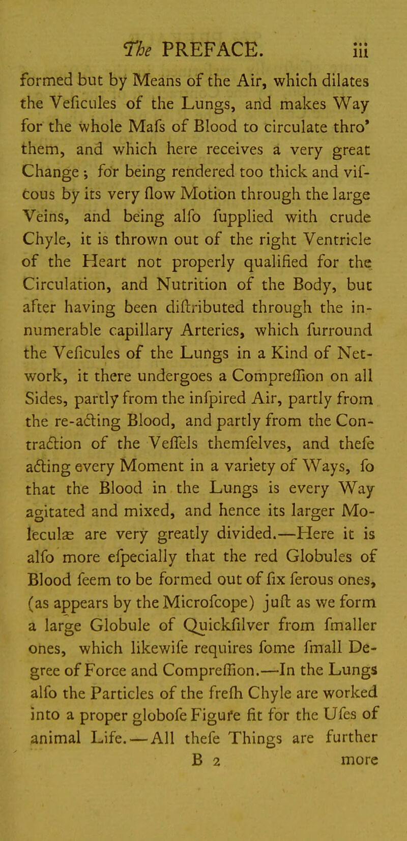 formed but by Means of the Air, which dilates the Veficules of the Lungs, and makes Way for the whole Mafs of Blood to circulate thro' them, and which here receives a very great Change ; for being rendered too thick and vif- cous by its very flow Motion through the large Veins, and being alfo fupplied with crude Chyle, it is thrown out of the right Ventricle of the Heart not properly qualified for the Circulation, and Nutrition of the Body, but after having been diftributed through the in- numerable capillary Arteries, which furround the Veficules of the Lungs in a Kind of Net- work, it there undergoes a ComprefTion on all Sides, partly from the infpired Air, partly from the re-acting Blood, and partly from the Con- traction of the Veffels themfelves, and thefe acting every Moment in a variety of Ways, fo that the Blood in the Lungs is every Way agitated and mixed, and hence its larger Mo- lecule are very greatly divided.—Here it is alfo more efpecially that the red Globules of Blood feem to be formed out of fix ferous ones, (as appears by the Microfcope) juft as we form a large Globule of Quickfilver from fmaller ones, which likewife requires fome fmall De- gree of Force and Compreffion.—In the Lungs alfo the Particles of the frefh Chyle are worked into a proper globofe Figure fit for the Ufes of animal Life. — All thefe Things are further B 2 more