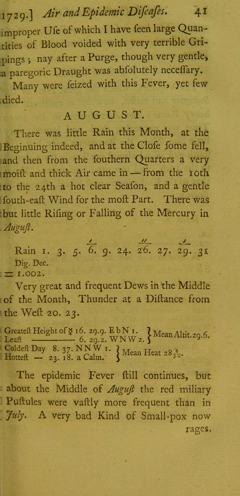 improper Ufe of which I have feen large Quan- tities of Blood voided with very terrible Gri- nings; nay after a Purge, though very gentle, a paregoric Draught was abfolutely neceflary. . Many were feized with this Fever, yet few .died. AUGUST. There was little Rain this Month, at the IBeginuing indeed, and at the Clofe fome fell, and then from the fouthern Quarters a very imoift and thick Air came in — from the ioth :to the 24th a hot clear Seafon, and a gentle ; fouth-eaft Wind for the moft Part. There was but little Rifing or Falling of the Mercury in Aiiguft. Rain 1. 3. 5. 6. 9. 24. 26. 27. 29. 31 Dig. Dec. . zs 1.002. Very great and frequent Dews in the Middle iof the Month, Thunder at a Diftance from the Weft 20. 23. I Z9.9- EbN..2 J MeanAlti,29.6. Hotteft —y 23'. 18! ^Calmr ' } Mea° Heat z8A- The epidemic Fever Hill continues, but about the Middle of Auguft the red miliary Puftules were vaftly more frequent than in July. A very bad Kind of Small-pox now rages,