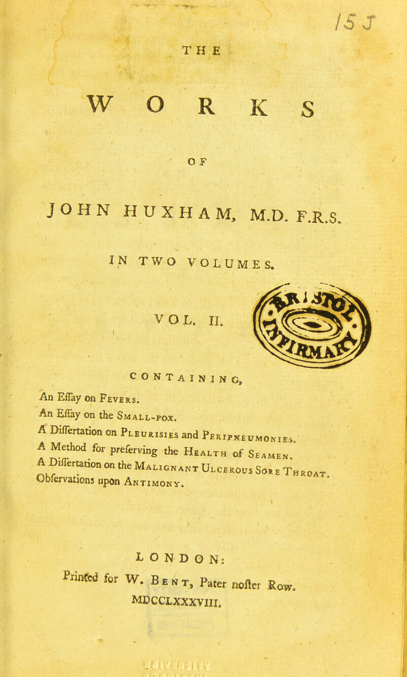 THE O F IS J WORKS JOHN H U X H A M, M.D. F.R.S. IN TWO VOLUMES. VOL. II. CONTAINING, An Eflay on Fevers. An E% on the Small^pox. A Dlflertadon on Pleurisies and Peripk£„momes. A Method for preferving the Health of Seamen A Diflertation on the Malioka.t Ulcerous So, b Throat Obfervations upon Antimony. LONDON: Printed for W. B b n r. Pater nollcr Ro^. MDCCLXXXVIII.