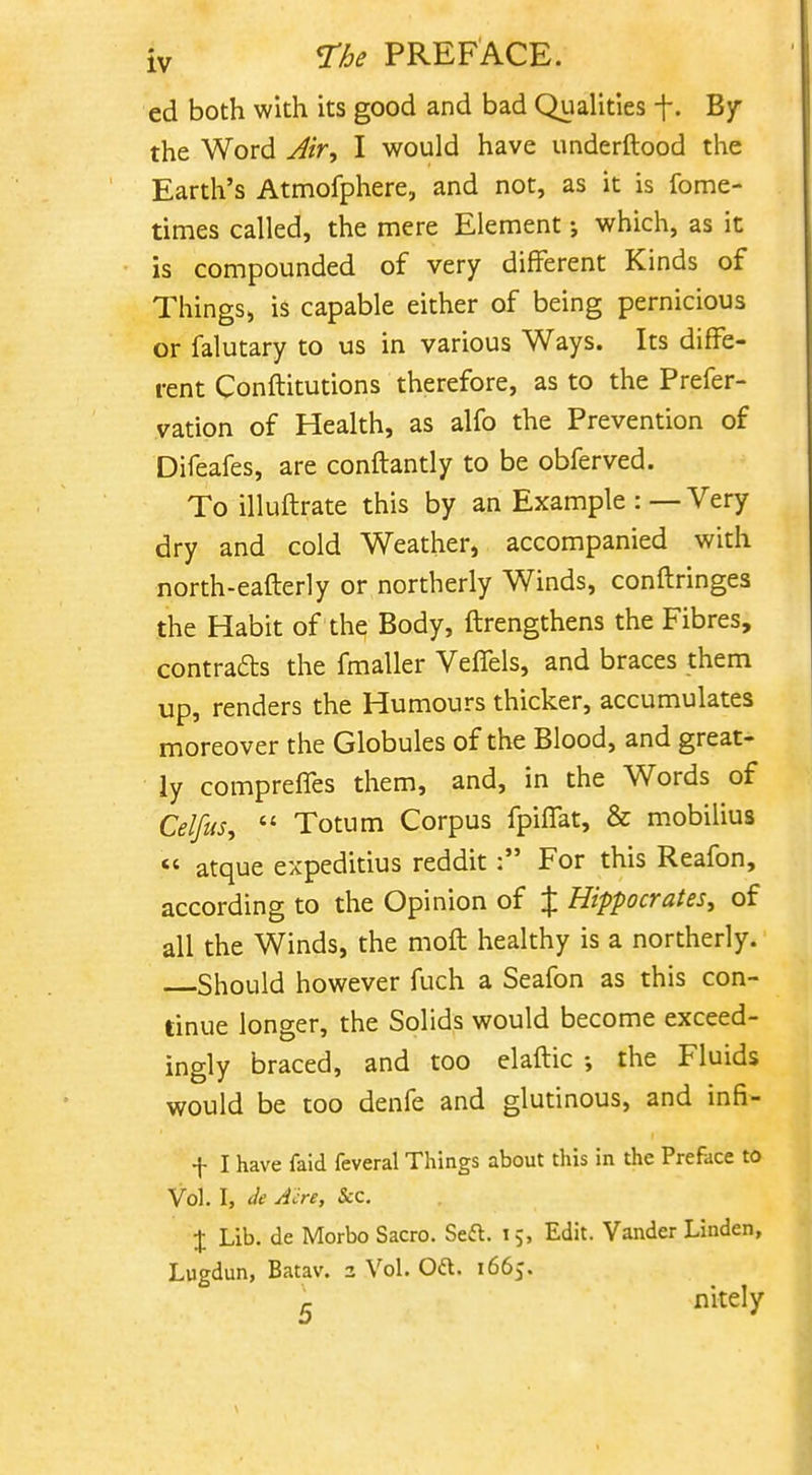 ed both with its good and bad Qualities f. By the Word Air^ I would have underftood the Earth's Atmofphere, and not, as it is fome- times called, the mere Element; which, as it is compounded of very different Kinds of Things, is capable either of being pernicious or falutary to us in various Ways. Its diffe- rent Conftitutions therefore, as to the Prefer- vation of Health, as alfo the Prevention of Difeafes, are conftantly to be obferved. To illuftrate this by an Example : — Very dry and cold Weather, accompanied with north-eaflerly or northerly Winds, conftringes the Habit of the Body, ftrengthens the Fibres, contrails the fmaller Veffels, and braces them up, renders the Humours thicker, accumulates moreover the Globules of the Blood, and great- ly comprefTes them, and, in the Words of Celjus^  Totum Corpus fpiffat, & mobilius  atque expeditius redditFor this Reafon, according to the Opinion of % Hippocrates, of all the Winds, the moft healthy is a northerly. Should however fuch a Seafon as this con- tinue longer, the Solids would become exceed- ingly braced, and too elaftic the Fluids would be too denfe and glutinous, and infi- f I have faid feveral Things about this in the Preface to Vol. I, de Jcre, Sec. J Lib. de Morbo Sacro. Seft. 15, Edit. Vander Linden, Lugdun, Batav. 3 Vol. Oft. 1665. K nitely