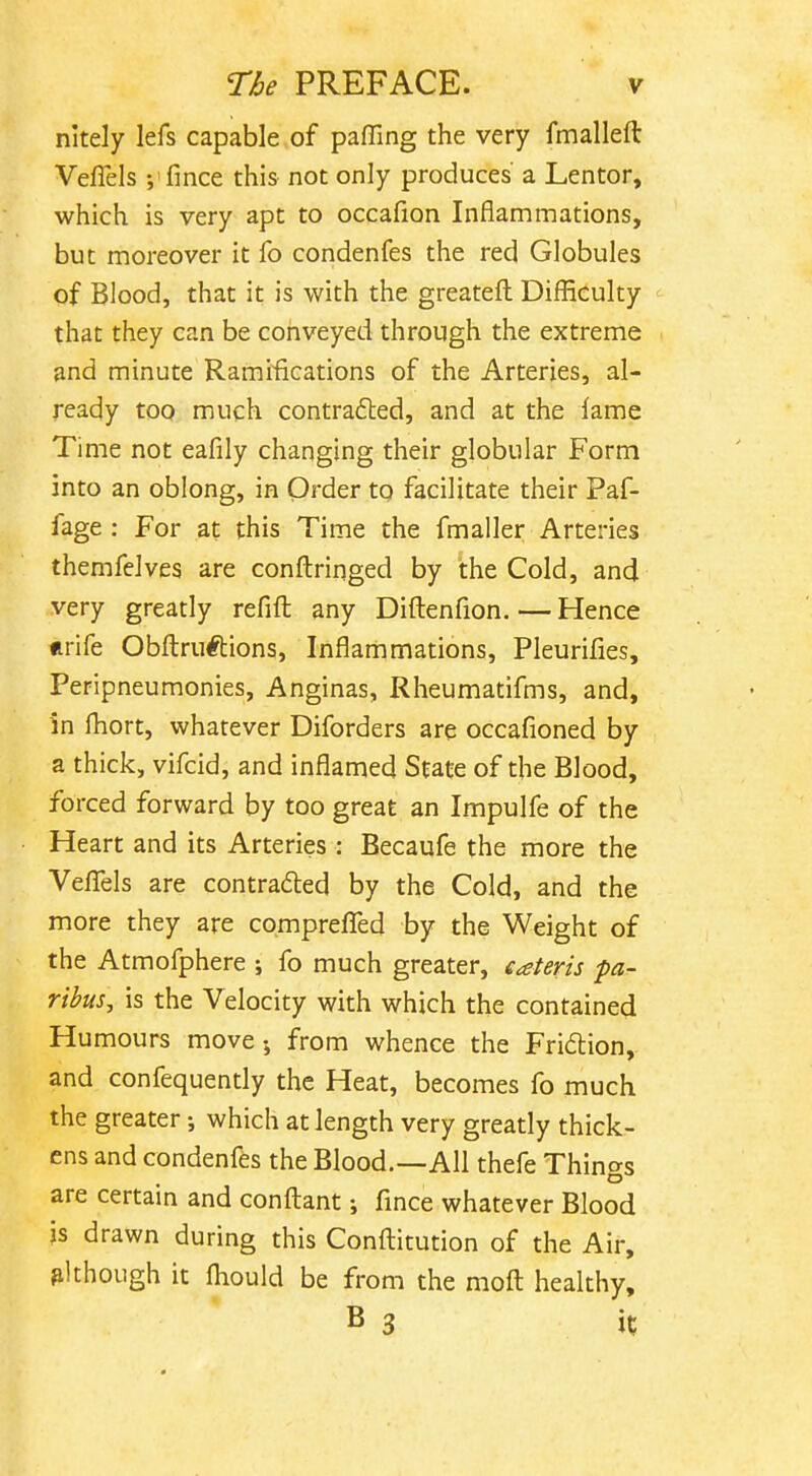 nitely lefs capable of paffing the very fmalleft Veflels ;'fmce this not only produces a Lentor, which is very apt to occafion Inflammations, but moreover it fo condenfes the red Globules of Blood, that it is with the greatefl Difficulty that they can be conveyed through the extreme and minute Ramifications of the Arteries, al- ready too much contra61:ed, and at the fame Time not eafily changing their globular Form into an oblong, in Order tq facilitate their Paf- fage : For at this Time the fmaller Arteries themfelves are conftringed by the Cold, and very greatly refift any Diftenfion.—Hence «rife Obftruftions, Inflammations, Pleurifies, Peripneumonies, Anginas, Rheumatifms, and, in fliort, whatever Diforders are occafioned by a thick, vifcid, and inflamed State of the Blood, forced forward by too great an Impulfe of the Heart and its Arteries : Becaufe the more the Veflels are contracted by the Cold, and the more they are compreflTed by the Weight of the Atmofphere ; fo much greater, eaterts pa- ribus, is the Velocity with which the contained Humours move-, from whence the Fridlion, and confequently the Heat, becomes fo much the greater j which at length very greatly thick- ens and condenfes the Blood.—All thefe Things are certain and confl:ant; fince whatever Blood js drawn during this Confliitution of the Air, although it fliould be from the mofl: healthy, B 3 it