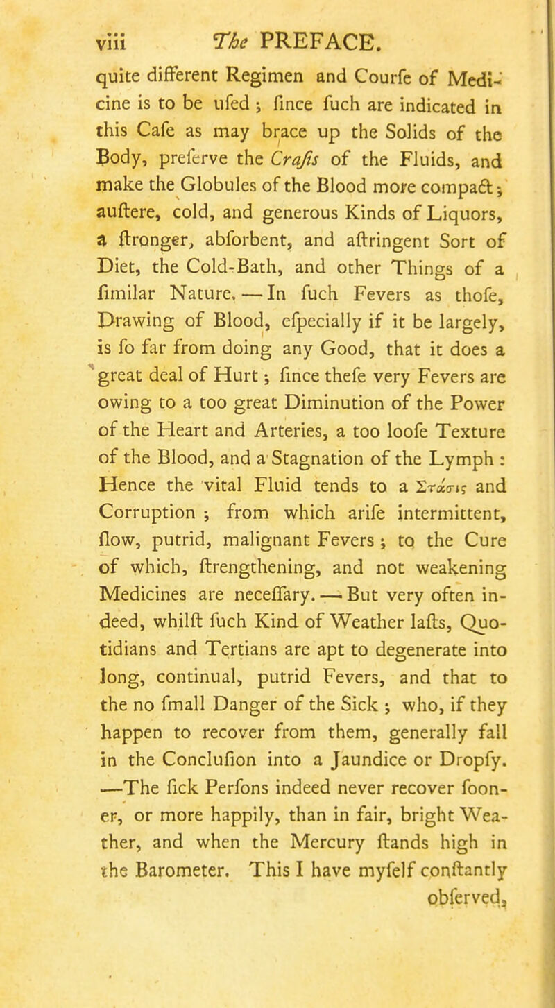 quite different Regimen and Courfe of Medi- cine is to be ufed ; finee fuch are indicated in this Cafe as may brace up the Solids of the Body, preferve the Crafts of the Fluids, and make the Globules of the Blood more compaft; auftere, cold, and generous Kinds of Liquors, ^ flronger, abforbent, and aftringent Sort of Diet, the Cold-Bath, and other Things of a fimilar Nature, — In fuch Fevers as thofe, Drawing of Blood, efpecially if it be largely, is fo far from doing any Good, that it does a great deal of Hurt; fince thefe very Fevers are owing to a too great Diminution of the Power of the Heart and Arteries, a too loofe Texture of the Blood, and a Stagnation of the Lymph : Hence the vital Fluid tends to a Srao-i? and Corruption ; from which arife intermittent, flow, putrid, malignant Fevers j to the Cure of which, ftrengthening, and not weakening Medicines are neceflary. — But very often in- deed, whilft fuch Kind of Weather lafts, Quo- tidians and Tertians are apt to degenerate into long, continual, putrid Fevers, and that to the no fmall Danger of the Sick ; who, if they happen to recover from them, generally fall in the Conclufion into a Jaundice or Dropfy. —The fick Perfons indeed never recover foon- er, or more happily, than in fair, bright Wea- ther, and when the Mercury ftands high in the Barometer. This I have myfelf conftantly pbferved,