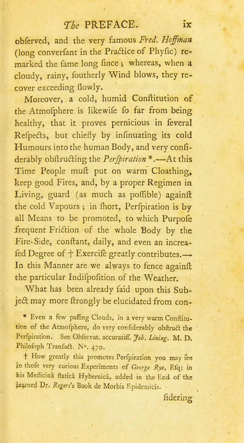 obferved, and the very famous Fred. Hoffman (long converfant in the Pradlice of Phyfic) re- marked the fame long fince j whereas, when a cloudy, rainy, foutherly Wind blows, they re- cover exceeding flowly. Moreover, a cold, humid Conftitution of the Atmofphere is likewife fo far from being healthy, that it proves pernicious in feveral Refpe6ts, but chiefly by infinuating its cold Humours into the human Body, and very confi- derably obftrufbing the Perfpiration *.—At this Time People muft put on warm Cloathing, keep good Fires, and, by a proper Regimen in Living, guard (as much as pofTible) againft the cold Vapours ; in fhort, Perfpiration is by all Means to be promoted, to which Purpofe .frequent Friflion of the whole Body by the Fire-Side, conftant, daily, and even an increa- fed Degree of f Exercile greatly contributes.— In this Manner are we always to fence againft the particular Indifpolition of the Weather. What has been already faid upon this Sub- jeft may more ftrongly be elucidated from con- * Even a few paffing Clouds, in a very warm Conftitu- tion of the Atmofphere, do very confiderably obftruft the Perfpiration. See Obfervat. accuratifT. Job. Lining. M. D. Philofoph Tranfaft. N°. 470. t How greatly this promotes Perfpiration you may fee in thofe very curious Experiments of George Rye, Efq; in his Medicina ftatica Hybernica, added in the End of the Je^-ned Dr. Rogers\ Book de Morbis Epidcmicis. fidering