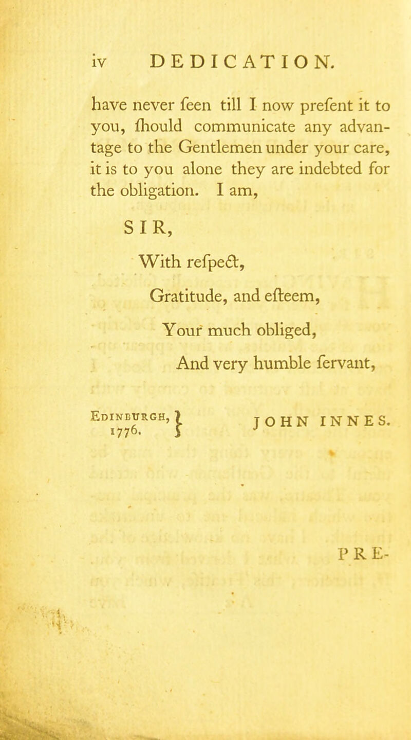 have never feen till I now prefent it to you, mould communicate any advan- tage to the Gentlemen under your care, it is to you alone they are indebted for the obligation. I am, SIR, With refpeft, Gratitude, and efteem, Your much obliged, And very humble fervant, Edinburgh, ? 1776. 5 JOHN INNES. P R E-