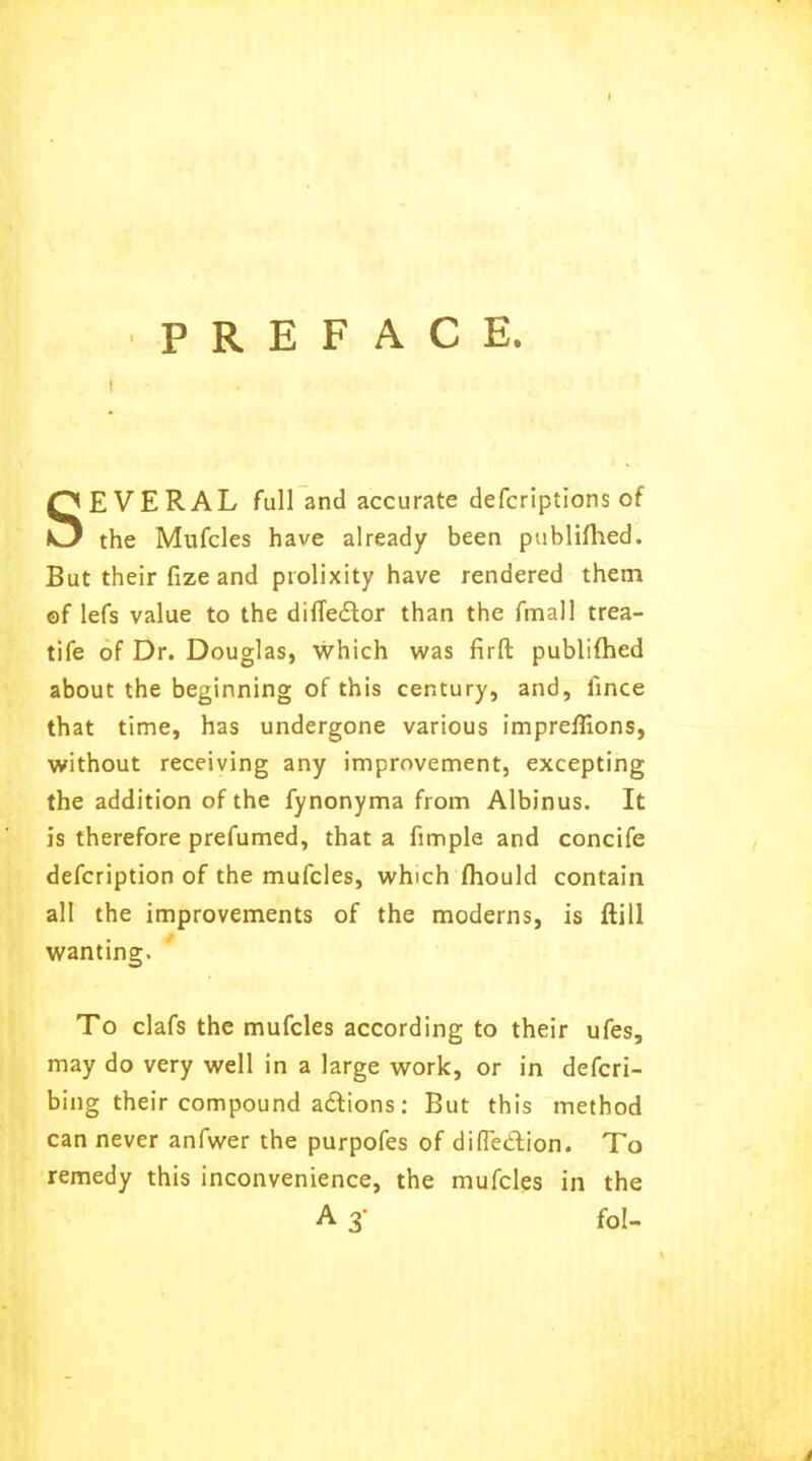 PREFACE. SEVERAL full and accurate defcriptions of the Mufcles have already been publifhed. But their fize and prolixity have rendered them of lefs value to the difleclor than the fmall trea- tife of Dr. Douglas, which was firft publifhed about the beginning of this century, and, ilnce that time, has undergone various impreflions, without receiving any improvement, excepting the addition of the fynonyma from Albinus. It is therefore prefumed, that a fimple and concife defcription of the mufcles, which mould contain all the improvements of the moderns, is ftill wanting. To clafs the mufcles according to their ufes, may do very well in a large work, or in defcri- bing their compound actions: But this method can never anfwer the purpofes of difleclion. To remedy this inconvenience, the mufcles in the A 3- fol-