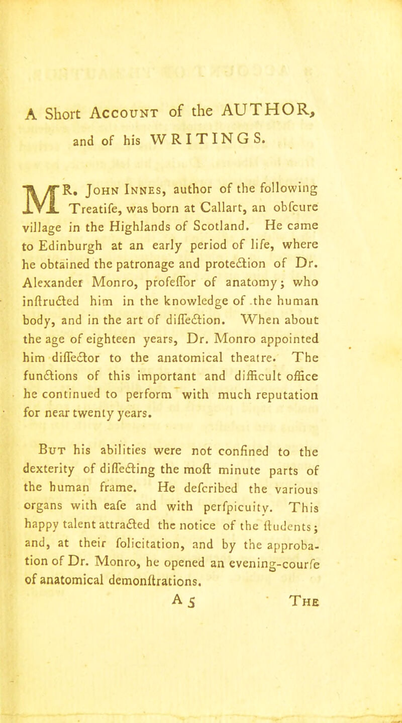 and of his WRITINGS. T\/TR* J0HN Innes> autnor of tne foUow*1^ «LVjL Treatife, was born at Callart, an obfcure village in the Highlands of Scotland. He came to Edinburgh at an early period of life, where he obtained the patronage and protection of Dr. Alexander Monro, profeffor of anatomy; who inftructed him in the knowledge of .the human body, and in the art of diffe£tion. When about the age of eighteen years, Dr. Monro appointed him diffe£tor to the anatomical theatre. The functions of this important and difficult office he continued to perform with much reputation for near twenty years. But his abilities were not confined to the dexterity of differing the moft minute parts of the human frame. He defcribed the various organs with eafe and with perfpicuity. This happy talent attracted the notice of the ftudents; and, at their folicitation, and by the approba- tion of Dr. Monro, he opened an evening-courfe of anatomical demonftrations.