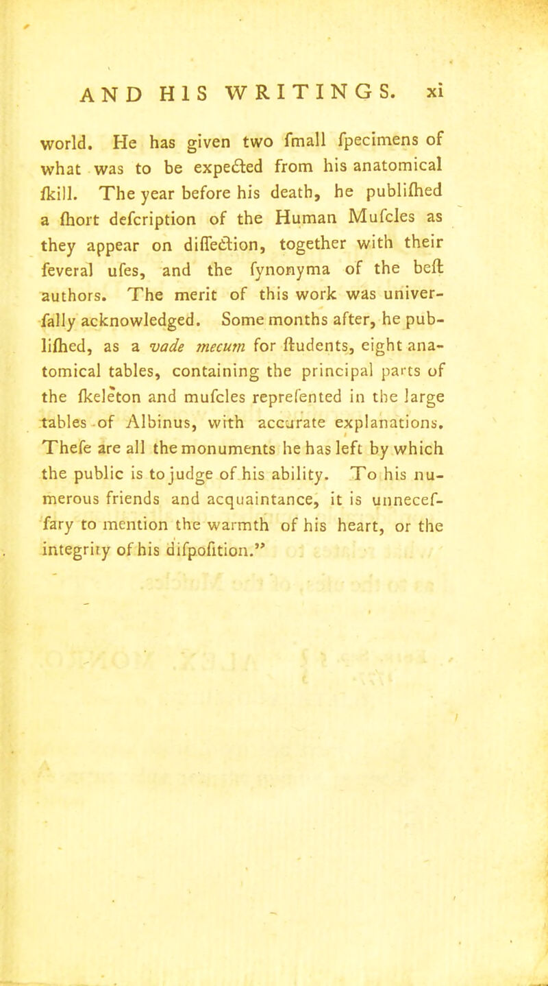 world. He has given two fmall fpecimens of what was to be expected from his anatomical /kill. The year before his death, he publiftied a fhort defcription of the Human Mufcles as they appear on diffec-tion, together with their feveral ufes, and the fynonyma of the beft authors. The merit of this work was univer- fally acknowledged. Some months after, he pub- lifhed, as a vade mecum for ftudents, eight ana- tomical tables, containing the principal parts of the Ikeleton and mufcles reprefented in the large tables of Albinus, with accurate explanations. Thefe are all the monuments he has left by which the public is to judge of his ability. To his nu- merous friends and acquaintance, it is unnecef- fary to mention the warmth of his heart, or the integrity of his difpofition.