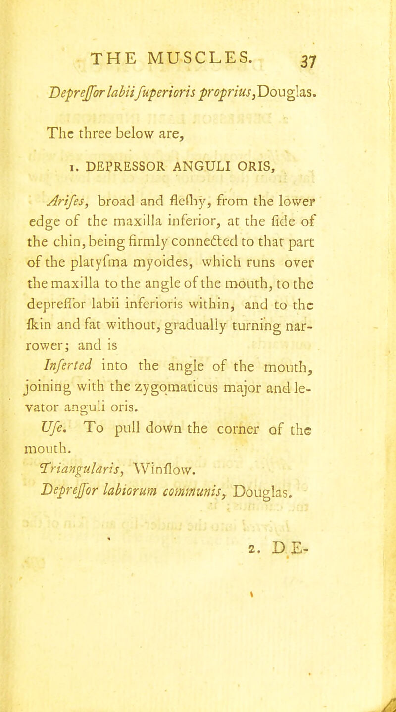 Bepreffor labhfuperioris proprius,.Douglas. The three below are, 1. DEPRESSOR ANGULI ORIS, Arifes, broad and flefhy, from the lower edge of the maxilla inferior, at the fide of the chin, being firmly connected to that part of the platyfma myoides, which runs over the maxilla to the angle of the mouth, to the deprefibr labii inferioris within, and to the Ikin and fat without, gradually turning nar- rower; and is Infer ted into the angle of the mouth, joining with the zygomaticus major and le- vator anguli oris. Ufe. To pull down the corner of the mouth. Triangularis, Winfiow. Bepreffor labiorum communis, Douglas. 2. DE-