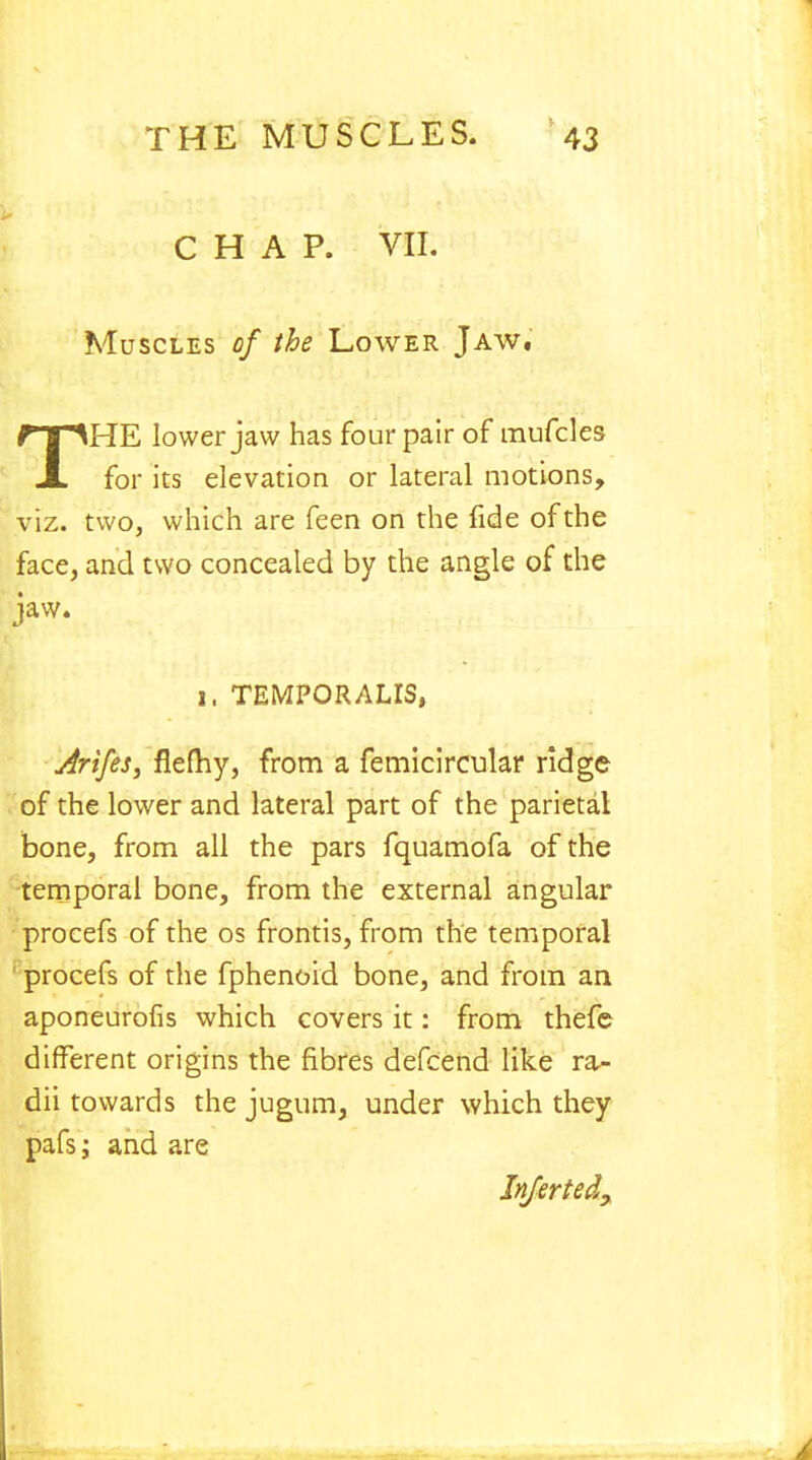 CHAP. VII. Muscles of the Lower Jaw. THE lower jaw has four pair of raufcles for its elevation or lateral motions, viz. two, which are feen on the fide of the face, and two concealed by the angle of the jaw. I, TEMPORALIS, Arifes, flefhy, from a femicircular ridge of the lower and lateral part of the parietal bone, from all the pars fquamofa of the temporal bone, from the external angular procefs of the os frontis, from the temporal procefs of the fphenoid bone, and from an aponeurofis which covers it: from thefe different origins the fibres defcend like ra- dii towards the jugum, under which they pafs; and are Injertedy