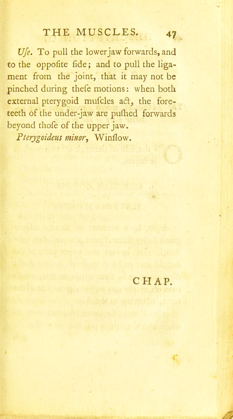 Ufe. To pull the lower jaw forwards, and to the oppofite fide; and to pull the liga- ment from the joint, that it may not be pinched during thefe motions: when both external pterygoid mufcles act, the fore- teeth of the under-jaw are pudied forwards beyond thofe of the upper jaw. Pterygoideus minor, Winflow.