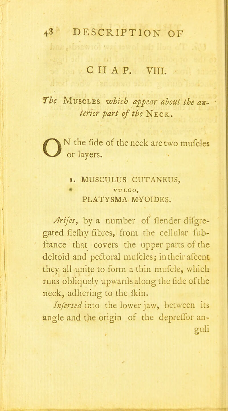 CHAP. VIII. The Muscles which appear about the an- terior part of the Neck. N the fide of the neck are two mufcles or layers. I. MUSCULUS CUTANEUS, * VULGO, PLATYSMA MYOIDES. Arijes, by a number of flender difgre- gated flefhy fibres, from the cellular fub- ftance that covers the upper parts of the deltoid and pectoral mufcles; intheir afcent they all unite to form a thin mufcle, which runs obliquely upwards along the fide of the neck, adhering to the fkin. Inferted into the lower jaw, between its jingle and the origin of the deprellbr an-
