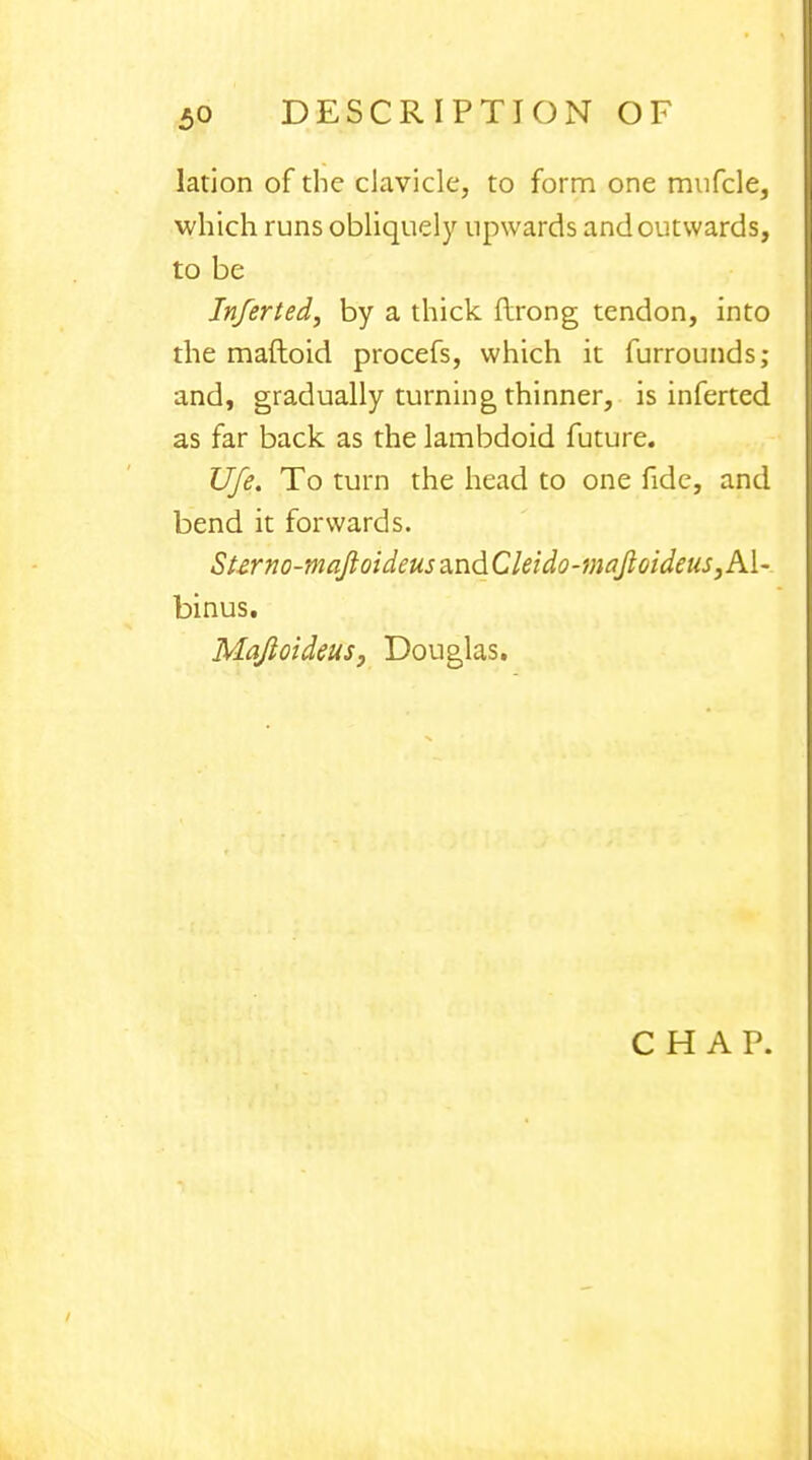 lation of the clavicle, to form one mufcle, which runs obliquely upwards and outwards, to be Inferted, by a thick ftrong tendon, into the maftoid procefs, which it furrounds; and, gradually turning thinner, is inferted as far back as the lambdoid future. Ufe. To turn the head to one fide, and bend it forwards. Sterno-fflaJloideusa.ndCleido-mafloideus,A\- binus. Mafioideus, Douglas.