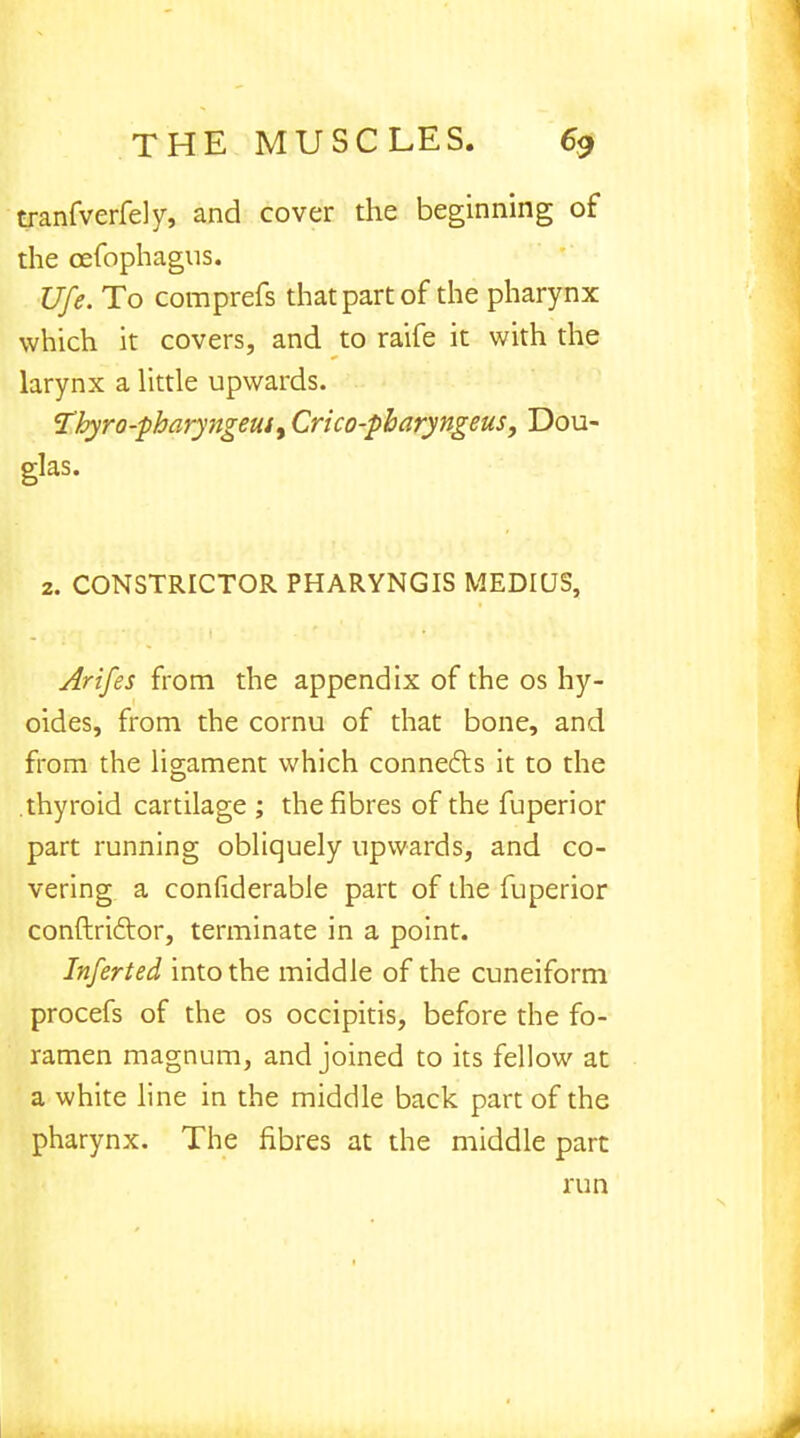 tranfverfely, and cover the beginning of the oefophagus. Ufe. To comprefs that part of the pharynx which it covers, and to raife it with the larynx a little upwards. Tbyro-pbaryngeui, Crico-pharyngeus, Dou- glas. 2. CONSTRICTOR PHARYNGIS MEDIUS, Arifes from the appendix of the os hy- oides, from the cornu of that bone, and from the ligament which connects it to the .thyroid cartilage ; the fibres of the fuperior part running obliquely upwards, and co- vering a considerable part of the fuperior conftrictor, terminate in a point. Inferied into the middle of the cuneiform procefs of the os occipitis, before the fo- ramen magnum, and joined to its fellow at a white line in the middle back part of the pharynx. The fibres at the middle part run