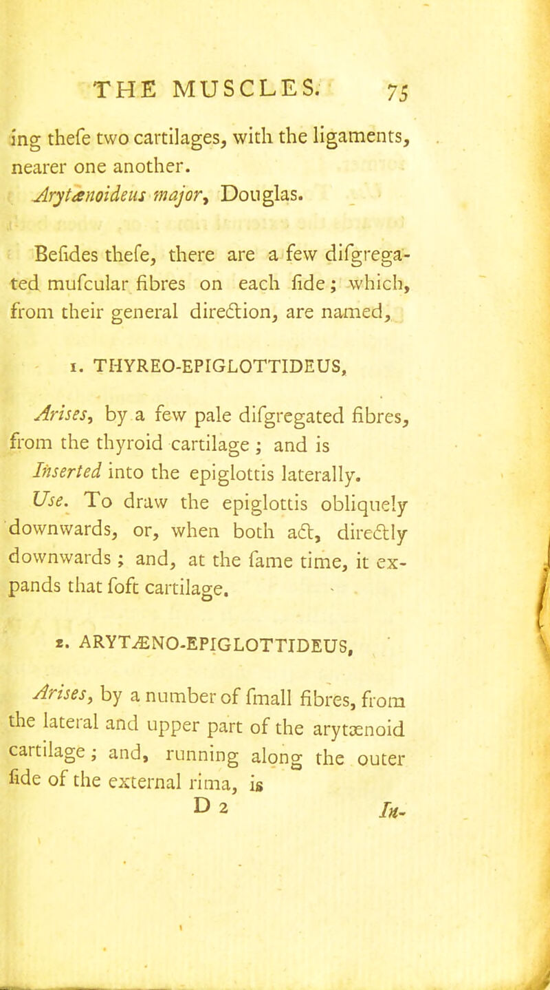 ing thefe two cartilages, with the ligaments, nearer one another. Arytanoideas major, Douglas. Befides thefe, there are a few difgrega- ted mufcular fibres on each fide; which, from their general direction, are named, i. THYREO-EPIGLOTTIDEUS, Arises, by a few pale difgregated fibres, from the thyroid cartilage ; and is Inserted into the epiglottis laterally. Use. To draw the epiglottis obliquely downwards, or, when both act, directly downwards; and, at the fame time, it ex- pands that foft cartilage. r. ARYT^ENO-EPIGLOTTIDEUS, Arises, by a number of fmall fibres, from the lateral and upper part of the arytaenoid cartilage; and, running along the outer fide of the external rima, is D 2