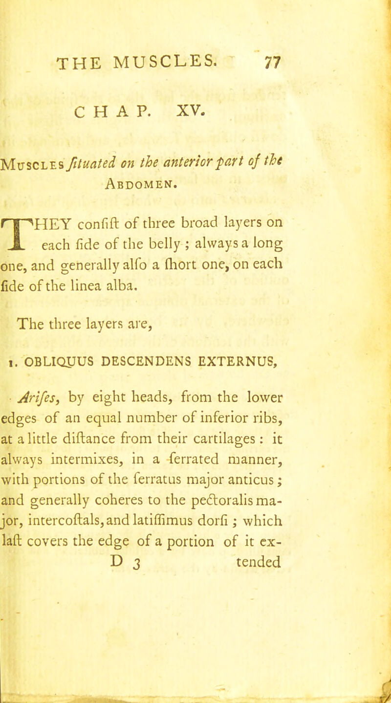 CHAP. XV- Mvscl-es Jituated on the anterior fart of the Abdomen. THEY confift of three broad layers on each fide of the belly ; always a long one, and generally alfo a fliort one, on each fide of the linea alba. The three layers are, i. OBLIQUUS DESCENDENS EXTERNUS, Arifes, by eight heads, from the lower edges of an equal number of inferior ribs, at a little diftance from their cartilages : it always intermixes, in a ferrated manner, with portions of the ferratus major anticus; and generally coheres to the pectoralis ma- jor, intercoftals,and latiffimus dorfi ; which laft covers the edge of a portion of it ex- D 3 tended