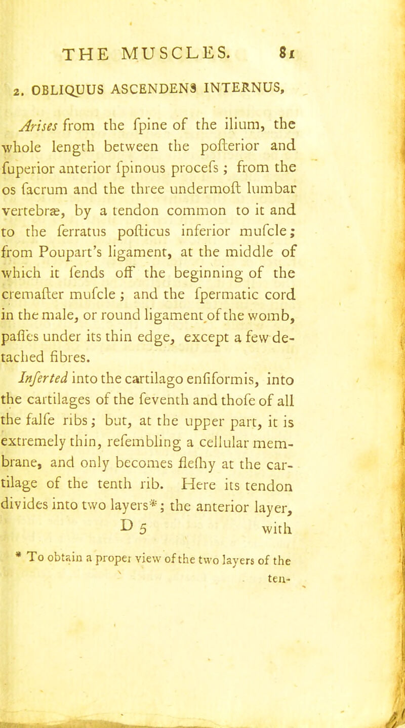 2. OBLIQUUS ASCENDEN9 INTERNUS, Arises from the fpine of the ilium, the whole length between the pofterior and fuperior anterior fpinous procefs; from the os facrum and the three undermoft lumbar vertebra?, by a tendon common to it and to the ferratus pofticus inferior mufcle; from Poupart's ligament, at the middle of which it fends off the beginning of the cremafter mufcle ; and the fpermatic cord in the male, or round ligament of the womb, pafles under its thin edge, except a few de- tached fibres. Inferted into the cartilago enfiformis, into the cartilages of the feventh and thofe of all the falfe ribs; but, at the upper part, it is extremely thin, refembling a cellular mem- brane, and only becomes fklhy at the car- tilage of the tenth rib. Here its tendon divides into two layers*; the anterior layer, D 5 with * To obtain a proper view of the two layers of the ten-