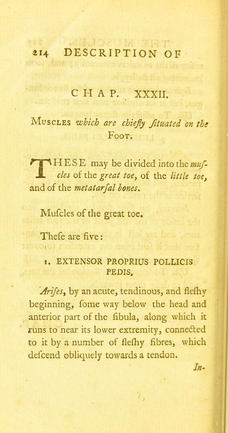 CHAP. XXXII. Muscles which are chiefly Jituated on the Foot. THESE may be divided into the muf- cles of the great toe, of the little toe, and of the metatarfal bones. Mufcles of the great toe. Thefe are five: i i« EXTENSOR PROPRIUS POLLICIS PEDIS, AriJeSy by an acute, tendinous, and flefhy beginning, fome way below the head and anterior part of the fibula, along which it runs to near its lower extremity, connected to it by a number of flefhy fibres, which defcend obliquely towards a tendon. In-