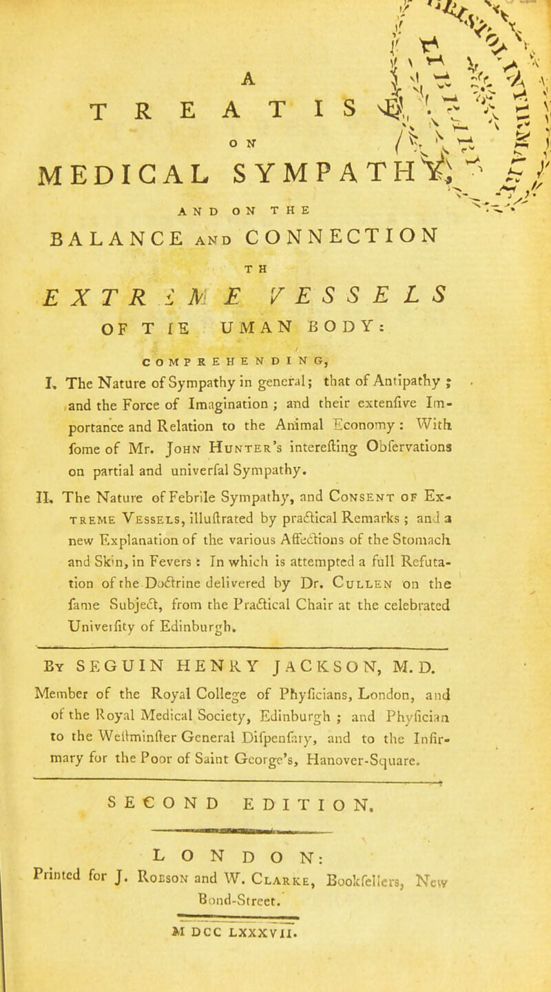 If ^ ^vA^ . A % ^1 wi ^r, v-/ ... TREATISE',, t = i MEDICAL SYMPATH^i^ h r AND ON THE ' BALANCE AND CONNECTION T H EXTREME VESSELS OF T IE UMAN BODY: COMPREHENDING, I, The Nature of Sympathy in general; that of Antipathy ; and the Force of Imagination; and their extenfive Im- portance and Relation to the Animal Economy : With fome of Mr. John Hunter's interefting Obfervations on partial and univerfal Sympathy. n. The Nature of Febrile Sympathy, and Consent of Ex- treme Vessels, illuftrated by praflical Remarks ; and a new Explanation of the various Affedions of the Stomach and Sk'n, in Fevers : In which Is attempted a full Refuta- tion of the Doftrine delivered by Dr. Cullen on the fame Subje(^t, from the Pra6lical Chair at the celebrated Univeifity of Edinburgh. By SEGUIN henry JACKSON, M. D. Member of the Royal College of Phyficians, London, anci of the Royal Medical Society, Edinburgh; and Phyfician to the Weltminfter General Difpeuliiiy, and to the Infir- mary for the Poor of Saint George's, Hanover-Square. SECOND EDITION. LONDON: Printed for J. Roeson and W. Clarke, Bookfellcrs, N Bond-Street. M DCC LXXXVXI.