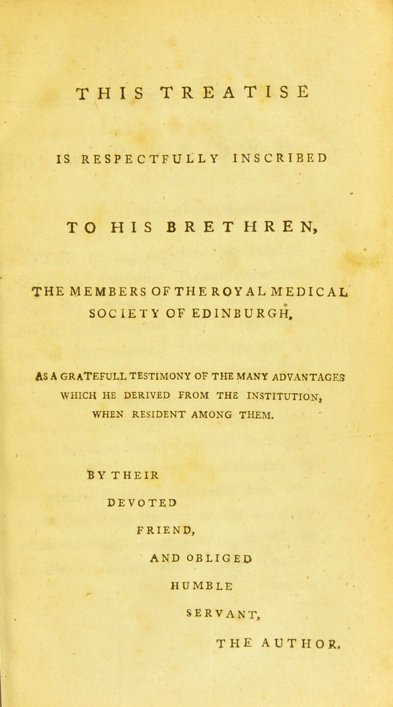 THIS TREATISE IS RESPECTFULLY INSCRIBED TO HIS BRETHREN, THE MEMBERS OF THE ROYAL MEDICAL SOCIETY OF EDINBURGH, AS A GRATEFULL TESTIMONY OF THE MANY ADVANTAGES WHICH HE DERIVED FROM THE INSTITUTION, WHEN RESIDENT AMONG THEM. 'BYTHEIR DEVOTED FRIEND, AND OBLIGED HUMBLE SERVANT, THE AUTHOR.